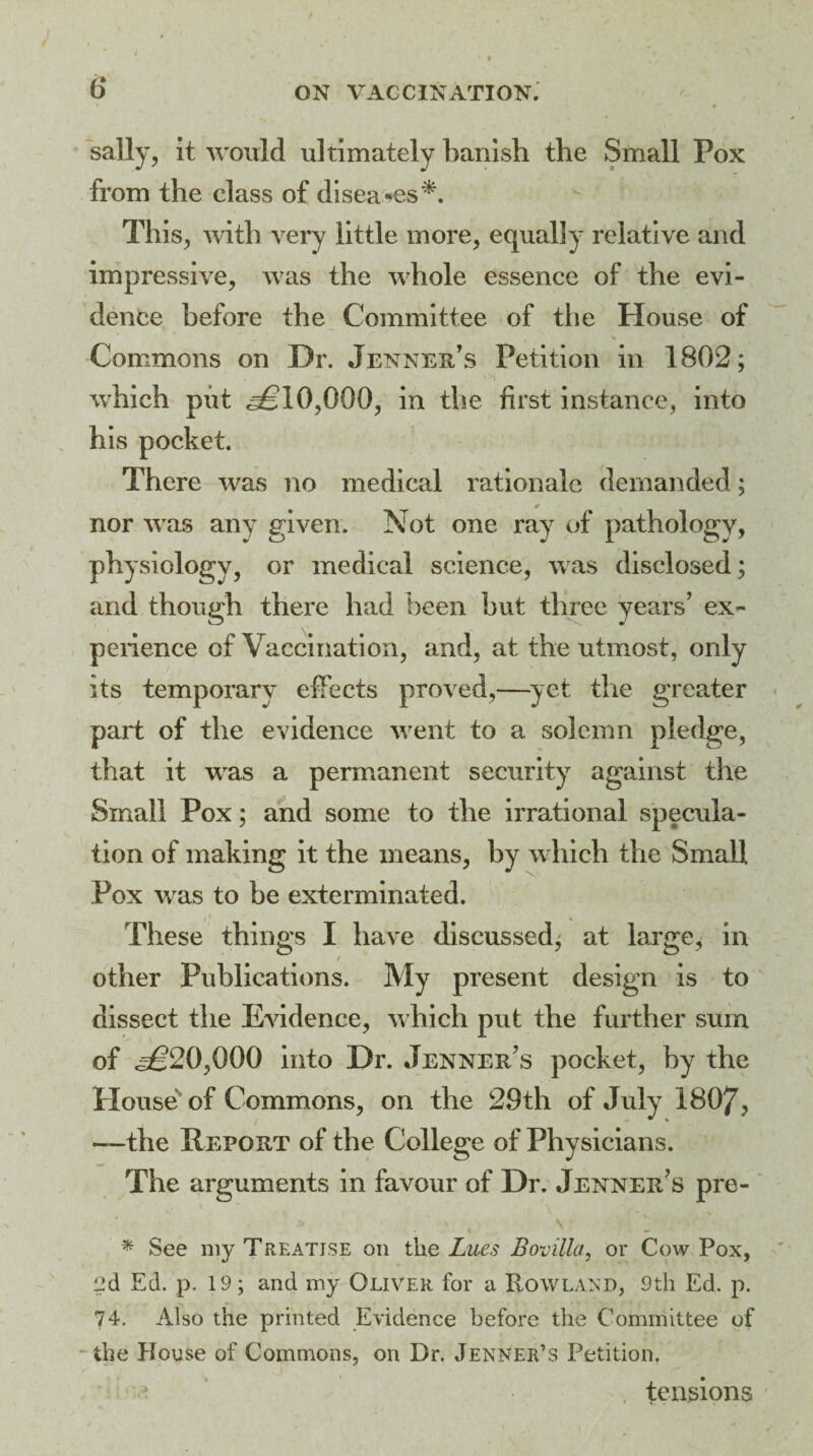 6 ON VACCINATION. \ i sally, it would ultimately banish the Small Pox from the class of diseases*. This, with very little more, equally relative and impressive, was the whole essence of the evi¬ dence before the Committee of the House of Commons on Dr. Jenner’s Petition in 1802; which put 0,000, in the first instance, into his pocket. There was no medical rationale demanded; nor was any given. Not one ray of pathology, physiology, or medical science, was disclosed; and though there had been hut three years’ ex¬ perience of Vaccination, and, at the utmost, only its temporary effects proved,—yet the greater part of the evidence went to a solemn pledge, that it was a permanent security against the Small Pox; and some to the irrational specula¬ tion of making it the means, by which the Small Pox was to he exterminated. These things I have discussed; at large; in other Publications. My present design is to dissect the Evidence, which put the further sum of ^20,000 into Dr. Jenner’s pocket, by the House of Commons, on the 29th of July 1807, —the Report of the College of Physicians. The arguments in favour of Dr. Jenner’s pre- * See my Treatise on the Lues Bovilla, or Cow Pox, ed Ed. p. 19; and my Oliver for a Rowland, 9tli Ed. p. 74. Also the printed Evidence before the Committee of the House of Commons, on Dr. Jenner’s Petition. tensions