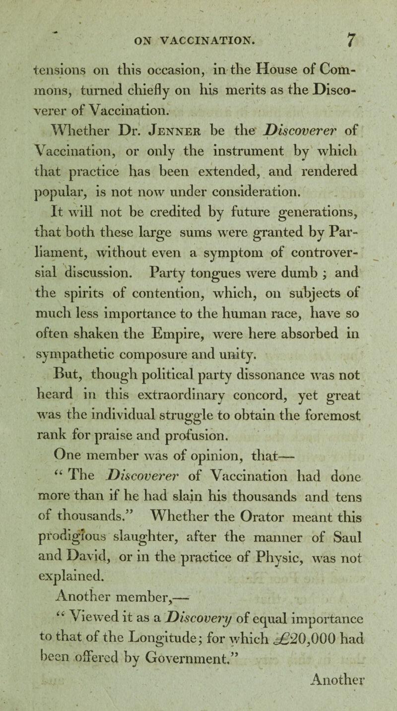 tensions on this occasion, in the House of Com¬ mons, turned chiefly on his merits as the Disco¬ verer of Vaccination. Whether Dr. Jenner be the Discoverer of \ ' ( Vaccination, or only the instrument by which that practice has been extended, and rendered popular, is not now under consideration. It will not be credited by future generations, that both these large sums were granted by Par¬ liament, without even a symptom of controver- » _ * sial discussion. Party tongues were dumb ; and the spirits of contention, which, on subjects of much less importance to the human race, have so often shaken the Empire, were here absorbed in sympathetic composure and unity. But, though political party dissonance was not heard in this extraordinary concord, yet great was the individual struggle to obtain the foremost rank for praise and profusion. One member was of opinion, that-— “ The Discoverer of Vaccination had done more than if he had slain his thousands and tens of thousands.” Whether the Orator meant this prodigious slaughter, after the manner of Saul and David, or in the practice of Physic, was not explained. Another member,— u Viewed it as a Discovery of equal importance to that of the Eongitude \ for which <^20,000 had been offered by Government.” Another