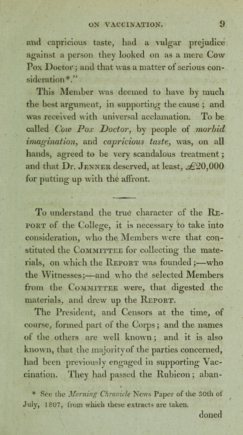 and capricious taste, had a vulgar prejudice against a person they looked on as a mere Cow Pox Doctor; and that was a matter of serious con¬ sideration This Member was deemed to have by much the best argument, in supporting the cause ; and was received with universal acclamation. To be called Coiv Pox Doctor, by people of morbid imagination, and capricious taste, was, on all hands, agreed to be very scandalous treatment; and that Dr. Jenner deserved, at least, ^20,000 for putting up with the affront. To understand the true character cf the Re¬ port of the College, it is necessary to take into consideration, who the. Members were that con¬ stituted the Committee for collecting the mate¬ rials, on which the Report was founded;—who the Witnesses;—and who the selected Members from the Committee were, that digested the materials, and drew up the Report. The President, and Censors at the time, of course, formed part of the Corps; and the names of the others are well known; and it is also known, that the majority of the parties concerned, had been previously engaged in supporting Vac¬ cination. They had passed the Rubicon; aban- * See the Morning Chronicle News Paper of the 30th of July, 1807, from which these extracts are taken. doned