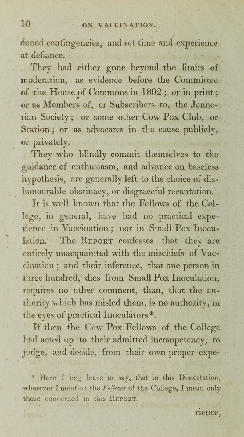 doned contingencies, and set time and experience at defiance. They had either gone beyond the limits of moderation, as evidence before the Committee of the House of Commons in 1802 ; or in print; or as Members of, or Subscribers to, the Jenne- lian Society; or some other Cow Pox Club, or Station ; or as advocates in the cause publicly, or privately. They who blindly commit themselves to the guidance of enthusiasm, and advance on baseless hypothesis, are generally left to the choice of dis^ honourable obstinacy, or disgraceful recantation.- It is well known that the Fellows of the Col¬ lege, in general, have had no practical expe¬ rience in Vaccination ; nor in Small Pox Inocu¬ lation. The Report confesses that they are entirely unacquainted with the mischiefs of Vac¬ cination ; and their inference, that one person in three hundred, dies from Small Pox Inoculation, requires no other comment, than, that the au¬ thority which has misled them, is no authority, in the eyes of practical Inoculators*. I If then the Cow Pox Fellows of the College had acted up to their admitted incompetency, to judge, and decide, from their own proper expe- * Here I beg leave to say, that in this Dissertation, wherever I mention the Fellows of the College, I mean only those concerned in this Report. rience,