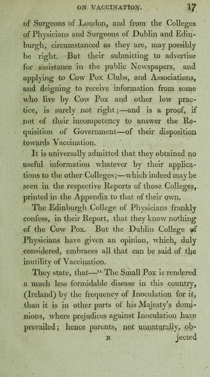 of Surgeons of London, and from the Colleges of Physicians and Surgeons of Dublin and Edin¬ burgh, circumstanced as they are, may possibly be right. But their submitting to advertise for assistance in the public Newspapers, and applying to Cow Pox Clubs,, and Associations, and deigning to receive information from some who live by Cow Pox and other low prac¬ tice, is surely not right;—and is a proof, if not of their incompetency to answer the Re¬ quisition of Government—of their disposition towards Vaccination. It is universally admitted that they obtained no useful information whatever by their applica¬ tions to the other Collegeswhich indeed may be seen in the respective Reports of those Colleges,, printed in the Appendix to that of their own. The Edinburgh College of Physicians frankly confess, in their Report, that they know nothing of the Cow Pox. But the Dublin College of Phy sicians have given an opinion, which, duly considered, embraces all that can be said of the inutility of Vaccination. They state, that—66 The Small Pox is rendered a much less formidable disease in this country, (Ireland) by the frequency of Inoculation for it, than it is in other parts of his Majesty’s, domi¬ nions, where prejudices against Inoculation have prevailed; hence parents, not unnaturally, ob- B