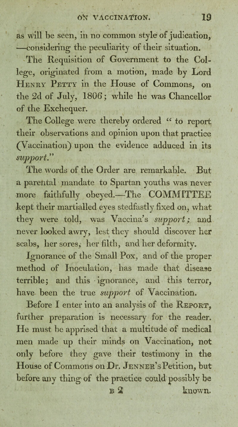 as will be seen, in no common style of judication, —considering the peculiarity of their situation. The Requisition of Government to the Col¬ lege, originated from a motion, made by Lord Henry Petty in the House of Commons, on the 2d of July, 1806; while he was Chancellor of the Exchequer. The College were thereby ordered “ to report their observations and opinion upon that practice (Vaccination) upon the evidence adduced in its support.” The words of the Order are remarkable. But a parental mandate to Spartan youths was never more faithfully obeyed.—The COMMITTEE kept their martialled eyes stedfastly fixed on, what they were told, was Vaccina’s support; and never looked awry, lest they should discover her scabs, her sores, her filth, and her deformity. Ignorance of the Small Pox, and of the proper method of Inoculation, has made that disease terrible; and this ignorance, and this terror, have been the true support of Vaccination. Before I enter into an analysis of the Report, further preparation is necessary for the reader. He must be apprised that a multitude of medical men made up their minds on Vaccination, not only before they gave their testimony in the House of Commons on Dr. Jenner’s Petition, but before any thing of the practice could possibly be b 2 known.