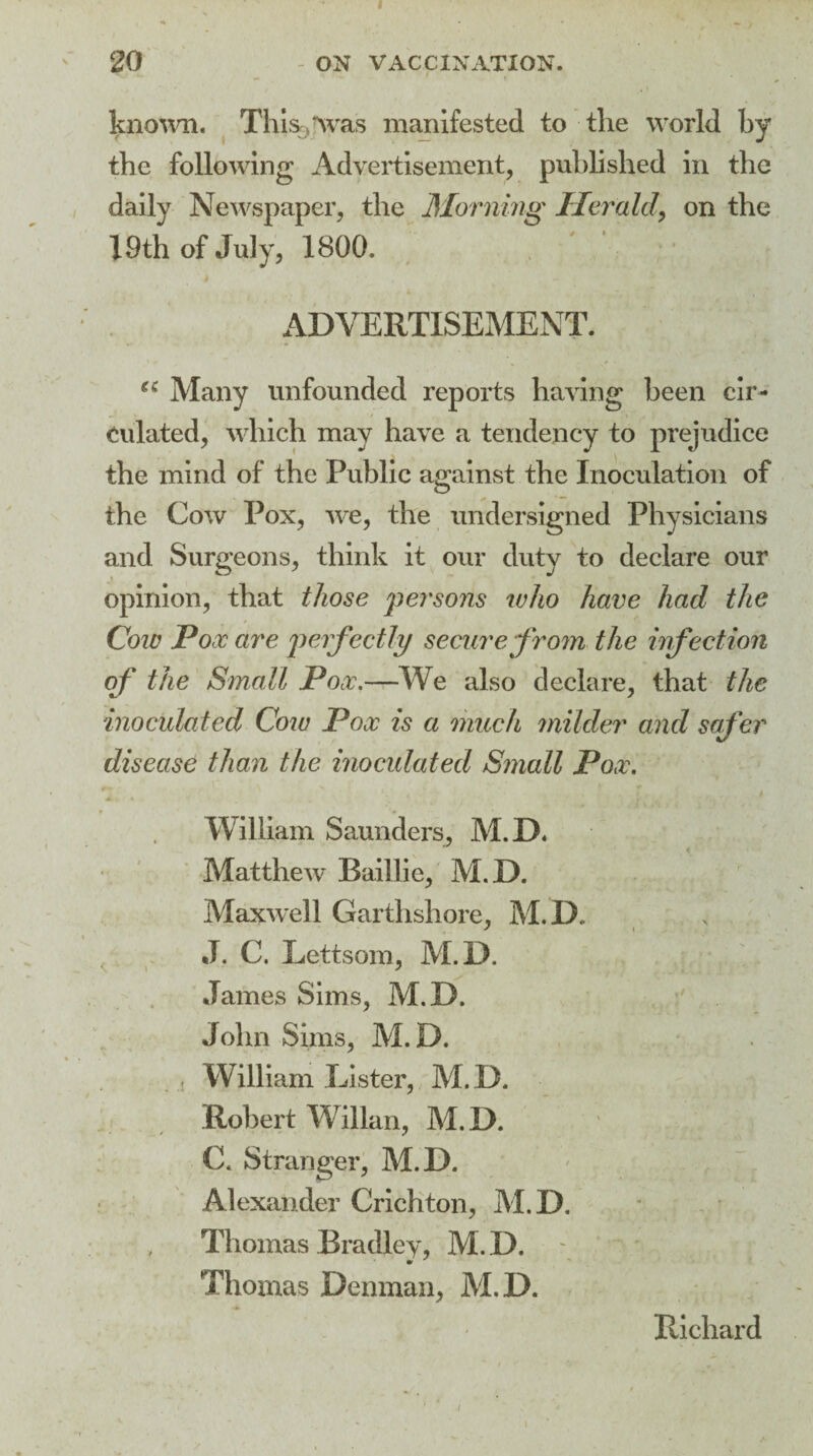 known. This>*\vas manifested to the world by the following Advertisement, published in the daily Newspaper, the Morning Herald, on the 19th of July, 1800. ADVERTISEMENT. Many unfounded reports having been cir¬ culated, which may have a tendency to prejudice the mind of the Public against the Inoculation of the Cow Pox, we, the undersigned Physicians and Surgeons, think it our duty to declare our opinion, that those persons who have had the Cow Pox are perfectly secure from the infection of the Small Pox.—We also declare, that the inoculated Cow Pox is a much milder and safer disease than the inoculated Small Pox. William Saunders, M.D. Matthew* Baillie, M.D. Maxwell Garthshore, M.D, J. C. Lettsom, M.D. James Sims, M.D. John Sims, M.D. , William Lister, M.D. Robert Willan, M.D. C. Stranger, M.D. ' ... Alexander Crichton, M.D, Thomas Bradley, M.D. Thomas Denman, M.D. Richard