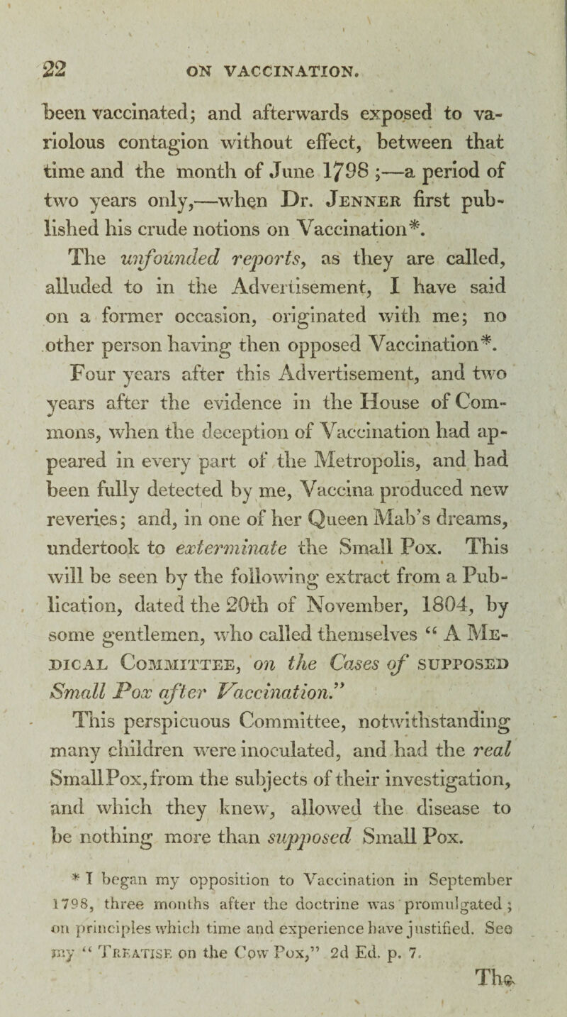 been vaccinated; and afterwards exposed to va¬ riolous contagion without effect, between that time and the month of June 1798 ;—a period of two years only,-—when Dr. Jenner first pub¬ lished his crude notions on Vaccination*. The unfounded reports, as they are called, alluded to in the Advertisement, I have said on a former occasion, originated with me; no other person having then opposed Vaccination*. Four years after this Advertisement, and two years after the evidence in the House of Com¬ mons, when the deception of Vaccination had ap¬ peared in every part of the Metropolis, and had been fully detected by me, Vaccina produced new reveries; and, in one of her Queen Maly s dreams, undertook to exterminate the Small Pox. This will be seen by the following extract from a Pub¬ lication, dated the 20th of November, 1804, by some gentlemen, who called themselves “ A Me¬ dical Committee, on the Causes of supposed Small Pox after Vaccination This perspicuous Committee, notwithstanding many children were inoculated, and had the real Small Pox, from the subjects of their investigation, and which they knew, allowed the disease to be nothing more than supposed Small Pox. '* T began my opposition to Vaccination in September 1798, three months after the doctrine was promulgated ; on principles which time and experience have justified. See my “ Treatise on the Cpw Pox,” 2d Ed. p. 7. The,