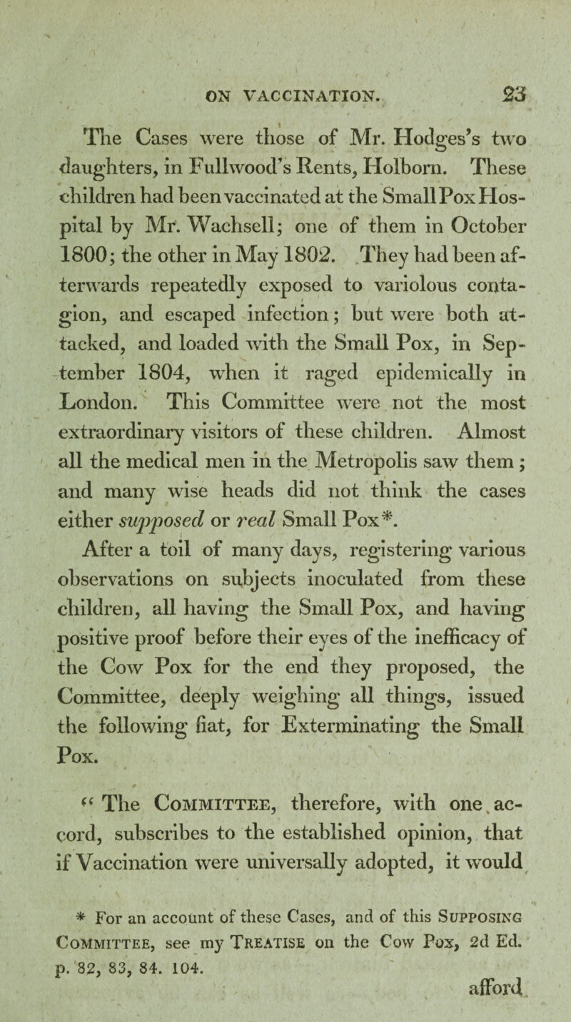 f ON VACCINATION. 23 t . -ft* ^ The Cases were those of Mr. Hodges’s two daughters, in Full wood’s Rents, Holbora. These children had been vaccinated at the Small Pox Hos¬ pital by Mr. Wachsell; one of them in October 1800; the other in May 1802. They had been af¬ terwards repeatedly exposed to variolous conta¬ gion, and escaped infection; but were both at¬ tacked, and loaded with the Small Pox, in Sep¬ tember 1804, when it raged epidemically in London. This Committee were not the most extraordinary visitors of these children. Almost all the medical men in the Metropolis saw them ; and many wise heads did not think the cases either supposed or real Small Pox*. After a toil of many davs, registering various observations on subjects inoculated from these children, all having the Small Pox, and having positive proof before their eyes of the inefficacy of the Cow Pox for the end they proposed, the Committee, deeply weighing all things, issued the following fiat, for Exterminating the Small Pox. * „ * ' (C The Committee, therefore, with one ac¬ cord, subscribes to the established opinion, that if Vaccination were universally adopted, it w ould * For an account of these Cases, and of this Supposing Committee, see my Treatise on the Cow Pox, 2d Ed. p. 82, 83, 84. 104. afford