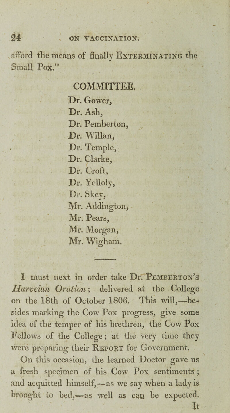 JS dfford the means of finally Exterminating the Small Pox” COMMITTEE, Dr. Gower, Dr. Ash, Dr. Pemberton, Dr. Willan, Dr. Temple, Dr. Clarke, Dr. Croft, Dr. Yelloly, Dr. Skey, Mr. Addington, Mr. Pears, Mr. Morgan, Mr. Wigham, I must next in order take Dr. Pemberton's Harveian Oration; delivered at the College on the 18th of October 1806. This will,—be-* sides marking the Cow Pox progress, give some idea of the temper of his brethren, the Cow Pox Fellows of the College; at the very time they were preparing their Report for Government. On this occasion, the learned Doctor gave us a fresh specimen of his Cow Pox sentiments ; and acquitted himself,—as we say when a lady is brought to bed,—as well as can be expected. It