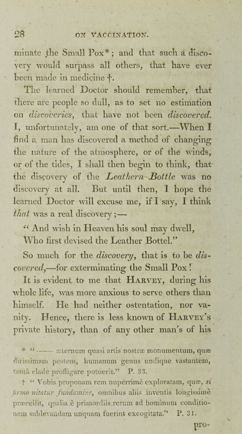 ruinate the Small Pox *: and that such a disco- «* j yery would surpass all others, that have ever been made in medicine f. The learned Doctor should remember, that there are people so dull, as to set no estimation on discoveries, that have not been discovered. I, unfortunately, am one of that sort.—When I find a man has discovered a method of changing the nature of the atmosphere, or of the winds, or of the tides, I shall then began to think, that the discovery of the Leathern JBottle was no discovery at all. But until then, 1 hope the learned Doctor will excuse me, if I say, I think that was a real discovery ;— - t “ And wish in Heaven his soul may dwell, Who first devised the Leather Battel/’ So much for the discovery, that is to be dis¬ covered,—for exterminating the Small Pox ! It is evident to me that Harvey, during his whole life, was more anxious to serve others than himself. He had neither ostentation, nor va- ” ■ > j - . nity. Hence, there is less known of Harvey’s private history, than of any other man’s of his * “-sternum quasi artis nostrse monumeiitum, qiue dirissimam pestem, humanum genus undique vastantem, tanta clade profligare potuerit.” P. 33. t “ Vobis proponam rem nuperrime exploratam, qua?, si firmo mtatur fund-amine, omnibus aliis inventis longissime prmeellit, qualia.e primordiis.rerum ad hominum conditio- nem sublevandam unquam fuerint excogitata.” P. 31.