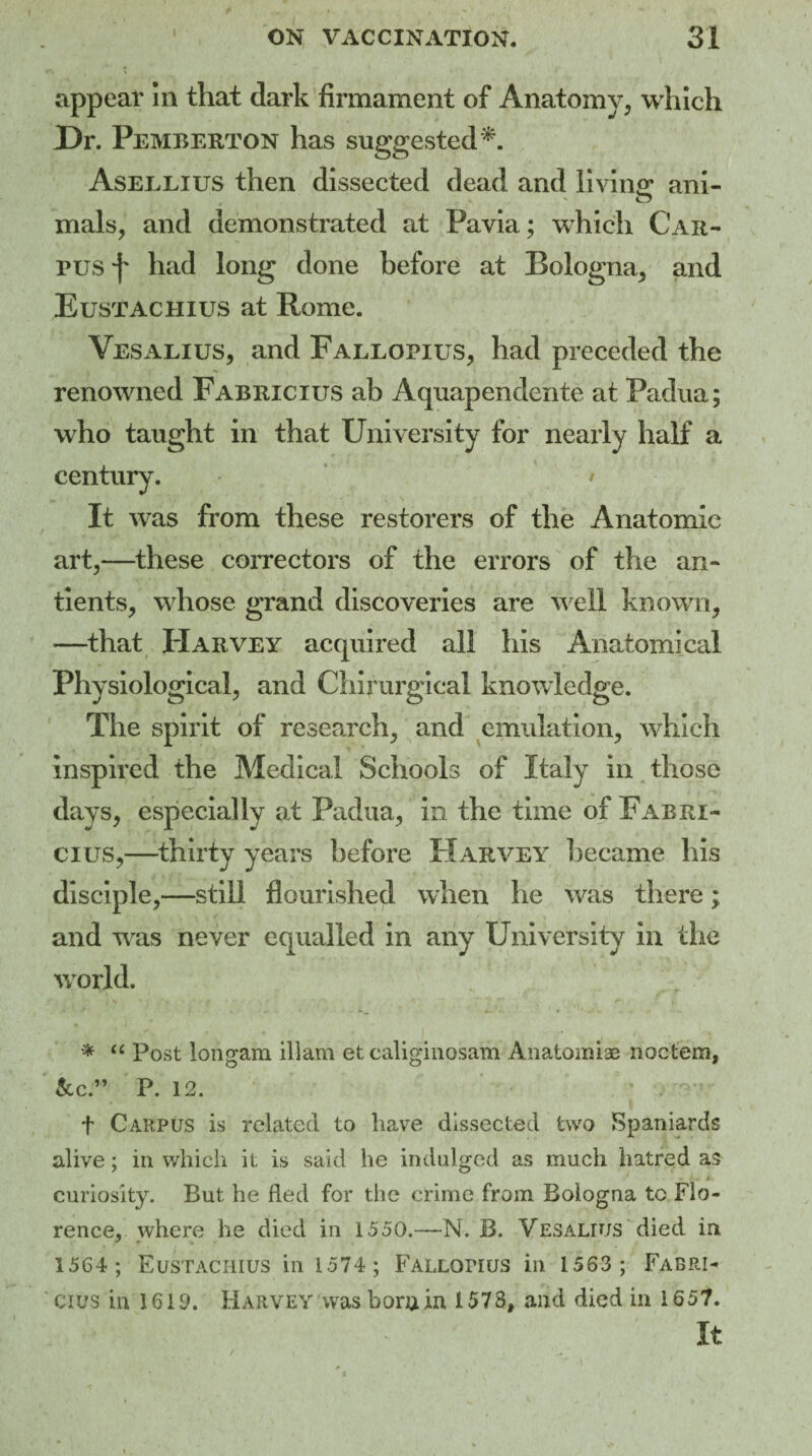 appear In that dark firmament of Anatomy, which X)r. Pemberton has suggested*. Asellius then dissected dead and living ani- o mals, and demonstrated at Pavia; which Car¬ pus f had long done before at Bologna, and Eustachius at Rome. Vesalius, and Fallopius, had preceded the renowned Fabricius ah Aquapendente at Padua; who taught in that University for nearly half a century. • It was from these restorers of the Anatomic art,—these correctors of the errors of the an- tients, whose grand discoveries are well known, —that Harvey acquired all his Anatomical Physiological, and Chirurgical knowledge. The spirit of research, and emulation, which inspired the Medical Schools of Italy in those days, especially at Padua, in the time of Fabri¬ cius,—thirty years before Harvey became his disciple,—still flourished when he was there; and was never equalled in any University in the world. * “ Post Ionian! illam et caliginosam Anatomise noctem, &C.” P. 12. f Carpus is related to have dissected two Spaniards alive; in which it is said he indulged as much hatred a£ curiosity. But he fled for the crime from Bologna to Flo¬ rence, where he died in 1550.—N. B. Vesalius died in 1564 ; Eustachius in 1574 ; Fallopius in 1563 ; Fabri¬ cius in 1610. Harvey was bora in 1573, and died in 1657. It