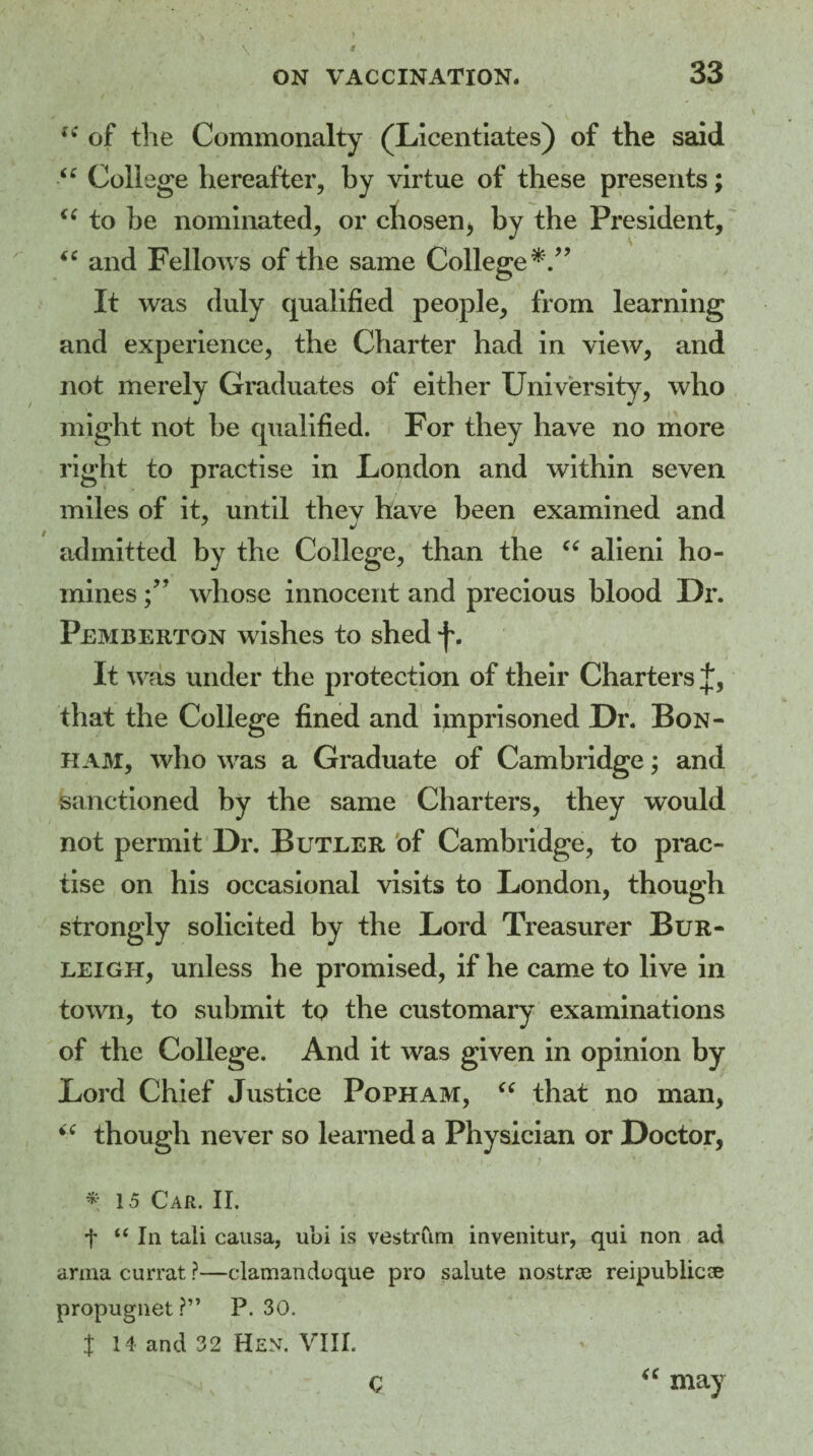 \ iC of the Commonalty (Licentiates) of the said “ College hereafter, by virtue of these presents; (S to be nominated, or chosen, by the President, “ and Fellows of the same College*.” It was duly qualified people, from learning and experience, the Charter had in view, and not merely Graduates of either University, who might not be qualified. For they have no more right to practise in London and within seven miles of it, until thev have been examined and admitted by the College, than the “ alieni ho¬ mines whose innocent and precious blood Dr. Pemberton wishes to shed It was under the protection of their Charters f, that the College fined and imprisoned Dr. Bon¬ ham, who was a Graduate of Cambridge; and sanctioned by the same Charters, they would not permit Dr. Butler of Cambridge, to prac¬ tise on his occasional visits to London, though strongly solicited by the Lord Treasurer Bur¬ leigh, unless he promised, if he came to live in town, to submit to the customary examinations of the College. And it was given in opinion by Lord Chief Justice Popham, “ that no man, i£ though never so learned a Physician or Doctor, *15 Car. II. f “ la tali causa, ubi is vestrCim invenitur, qui non ad arma currat ?—clamandoque pro salute nostras reipublicce propugnet ? ” P. 30. t 14 and 32 Hen. VIII. c “ may