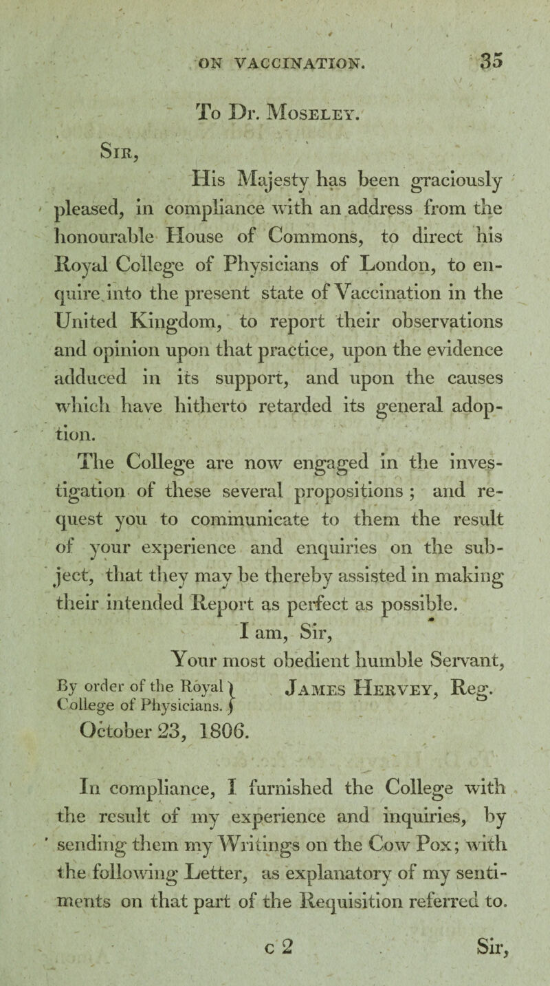 4 ( ON VACCINATION. 35 To Dr. Moseley.' Sir, His Majesty has been graciously pleased, in compliance with an address from the honourable House of Commons, to direct his Royal College of Physicians of London, to en¬ quire, into the present state of Vaccination in the United Kingdom, to report their observations and opinion upon that practice, upon the evidence adduced in its support, and upon the causes which have hitherto retarded its general adop- - *„• * *• ' t tion. The College are now engaged in the inves¬ tigation of these several propositions ; and re¬ quest you to communicate to them the result of your experience and enquiries on the sub¬ ject, that they may be thereby assisted in making their intended Report as perfect as possible. I am, Sir, Your most obedient humble Servant, By order of the Royal) JAMES HerVEY, Reg. College of Physicians. ) October 23, 1806. In compliance, I furnished the College with the result of my experience and inquiries, by sending them my Writings on the Cow Pox; with the following Letter, as explanatory of my senti¬ ments on that part of the Requisition referred to. c 2 Sir,