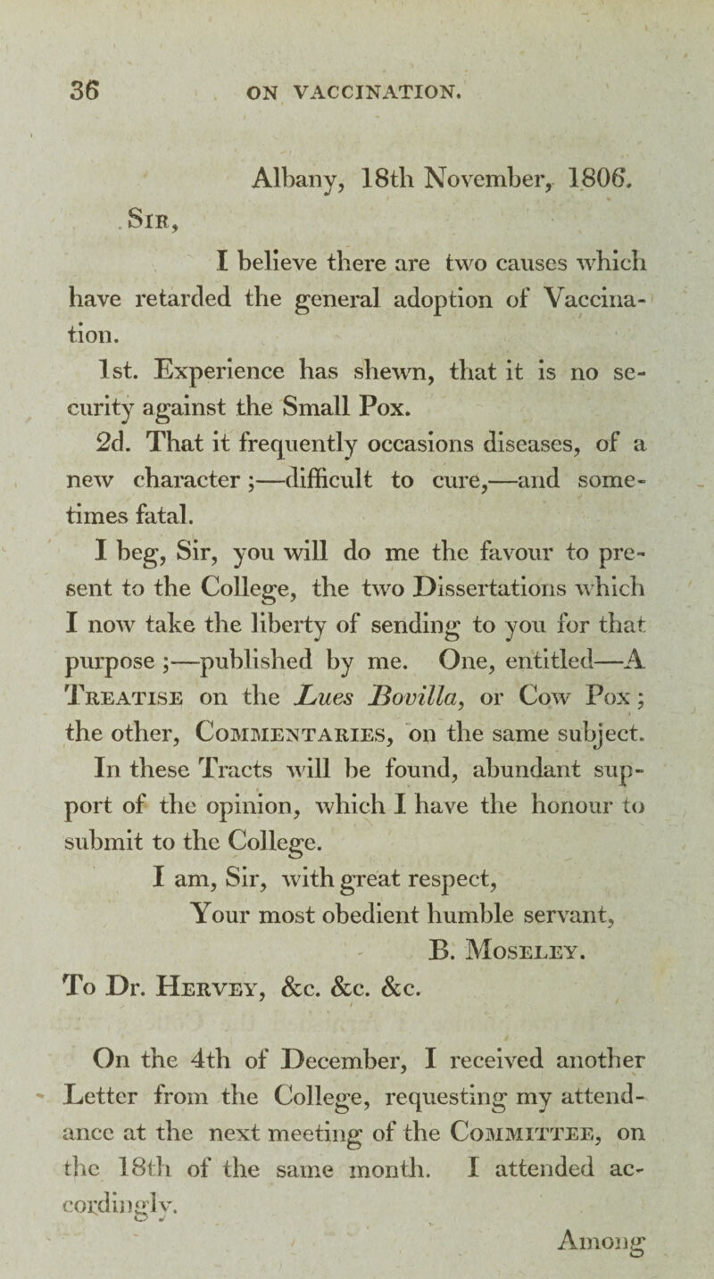 Albany, 18th November, 1806. .Sir, I believe there are two causes which have retarded the general adoption of Vaccina¬ tion. 1st. Experience has shewn, that it Is no se¬ curity against the Small Pox. 2d. That it frequently occasions diseases, of a new character ;—difficult to cure,—and some¬ times fatal. I beg, Sir, you will do me the favour to pre¬ sent to the College, the two Dissertations which I now take the liberty of sending to you for that purpose ;—published by me. One, entitled—A Treatise on the Lues JBovilla, or Cow Pox; i the other, Commentaries, on the same subject. In these Tracts will be found, abundant sup- port of the opinion, which I have the honour to submit to the College. I am, Sir, with great respect, Your most obedient humble servant, B. Moseley. To Dr. Hervey, &c. &c. &c. 7 On the 4th of December, I received another Letter from the College, requesting my attend¬ ance at the next meeting of the Committee, on the 18th of the same month. I attended ac¬ cording! v. Among