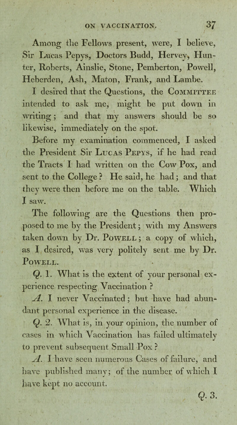 Among the Fellows present, were, I believe, Sir Lucas Fepys, Doctors Budd, Hervey, Hun¬ ter, Roberts, Ainslie, Stone, Pemberton, Powell, Heberden, Ash, Maton, Frank, and Lambe. I desired that the Questions, the Committee intended to ask me, might be put down in / • writing; and that my answers should be so likewise, immediately on the spot. Before my examination commenced, I asked the President Sir Lucas Pepys, if he had read the Tracts I had written on the Cow Pox, and sent to the College ? He said, he had; and that they were then before me on the table. Which * I saw. The following are the Questions then pro¬ posed to me by the President; with my Answers taken down by Dr. Powell ; a copy of which, as I desired, was very politely sent me by Dr. Powell. Q. 1. What is the extent of your personal ex¬ perience respecting Vaccination ? jfl. I never Vaccinated; hut have had abun¬ dant personal experience in the disease. Q. 2. What is, in your opinion, the number of cases in which Vaccination has failed ultimately to prevent subsequent Small Pox ? jl. I have seen numerous Cases of failure, and have published many; of the number of which I have kept no account.