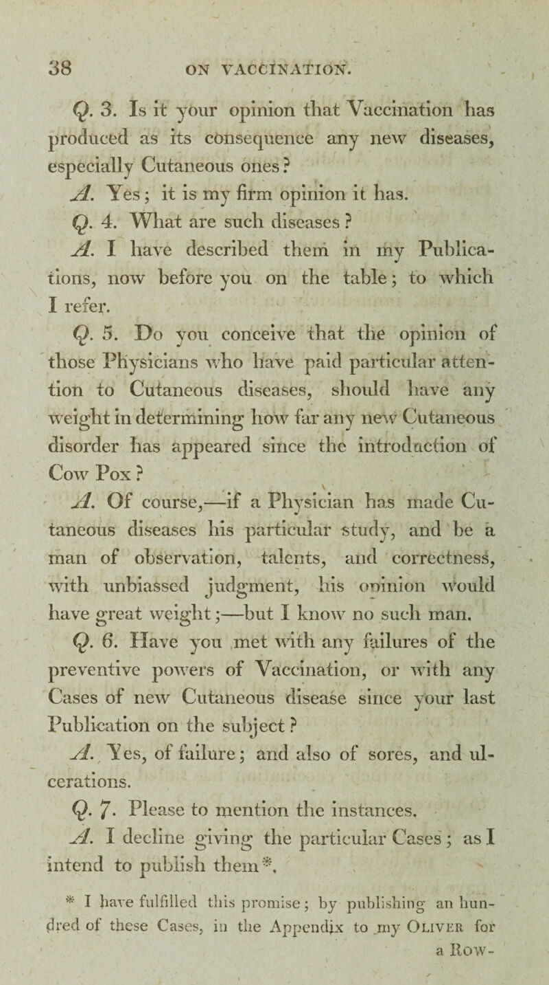 / $.3. Is it your opinion that Vaccination has produced as its consequence any new diseases, especially Cutaneous ones? A. Yes; it is my firm opinion it has. Q. 4. What are such diseases ? A. I have described them in my Publica¬ tions, now before you on the table; to which I refer. Q. 5. Do you conceive that the opinion of those Physicians who have paid particular atten¬ tion to Cutaneous diseases, should have any weight in determining how far any new Cutaneous disorder has appeared since the introduction of Cow Pox ? A. Of course,—if a Physician has made Cu¬ taneous diseases his particular study, and be a man of observation, talents, and correctness, with unbiassed judgment, his oninion Would have great weight;—but I know no such man, Q. 6. Have you met with any failures of the preventive powers of Vaccination, or with any Cases of new Cutaneous disease since your last Publication on the subject ? yj. Yes, of failure; and also of sores, and ul- cerations. Q. 7* Please to mention the instances, A. I decline giving the particular Cases ; as I intend to publish them*. * I have fulfilled this promise; by publishing an hun¬ dred ot these Cases, in the Appendix to .my Oliver for a Row-