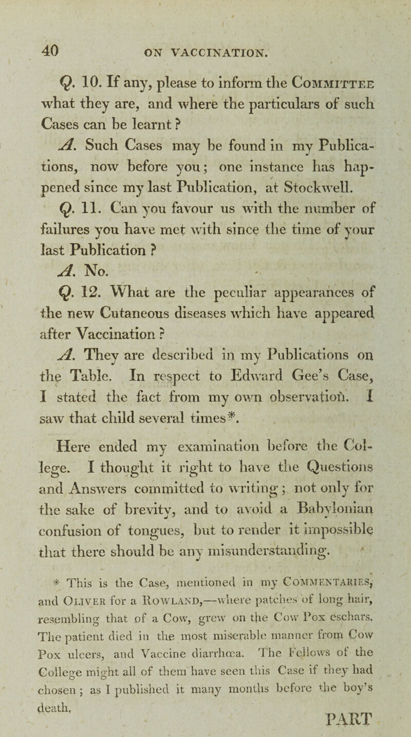 Q. 10. If any, please to inform the Committee what they are, and where the particulars of such Cases can be learnt ? A. Such Cases may be found in my Publica¬ tions, now before you; one instance has hap¬ pened since my last Publication, at Stockwell. Q. 11. Can you favour us with the number of failures you have met with since the time of your last Publication ? A, No. Q. 12. What are the peculiar appearances of the new Cutaneous diseases which have appeared after Vaccination r A. They are described in my Publications on the Table. In respect to Edward Gee’s Case, I stated the fact from my own observation. I saw that child several times Here ended my examination before the Col¬ lege. I thought it right to have the Questions and Answers committed to writing; not only tor the sake of brevity, and to avoid a Babylonian confusion of tongues, but to render it impossible that there should be any misunderstanding. % * This is the Case, mentioned in my Commentaries, and Oliver for a Rowland,—where patches of long hair, resembling that of a Cow, grew on the Cow Fox eschars. The patient died in the most miserable manner from Cow Pox ulcers, and Vaccine diarrhoea. The Fellows ol the College mio'ht all of them have seen this Case if they had chosen ; as I published it many months before the boy’s death, PART