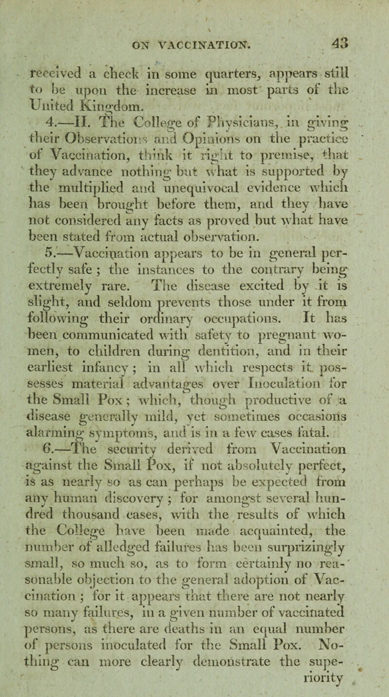 ^ t 0, ^ received a check in some quarters, appears still to be upon the increase in most parts oi the United Kingdom. 4. —II. The College of Physicians, in giving their Observations and Opinions on the practice of Vaccination, think it right to premise, that they advance nothing but what is supported by the multi|died and unequivocal evidence which has been brought before them, and they have not considered any facts as proved but what have been stated from actual observation. 5. —Vaccination appears to be in general per¬ fectly safe ; the instances to the contrary being extremely rare. The disease excited by dt is slight, and seldom prevents those under it from following their ordinary occupations. It has been communicated with safety to pregnant w o¬ men, to children during dentition, and in their earliest infancy ; in all which respects it pos¬ sesses material advantages over Inoculation for the Small Pox; which, though productive of a disease generally mild, yet sometimes occasions alarming symptoms, and is in a few cases fatal. 6. —The security derived from Vaccination against the Small Pox, if not absolutely perfect, is as nearly so as can perhaps be expected from any human discovery ; for amongst several hun¬ dred thousand cases, with the results of w hich the College have been made acquainted, the number of alledged failures has been surprizingly small, so much so, as to form certainly no rea-' sonable objection to the general adoption of Vac¬ cination ; for it appears that there are not nearly so many failures, in a given number of vaccinated persons, as there are deaths in an equal number of persons inoculated for the Small Pox. No¬ thing can more clearly demonstrate the supe-