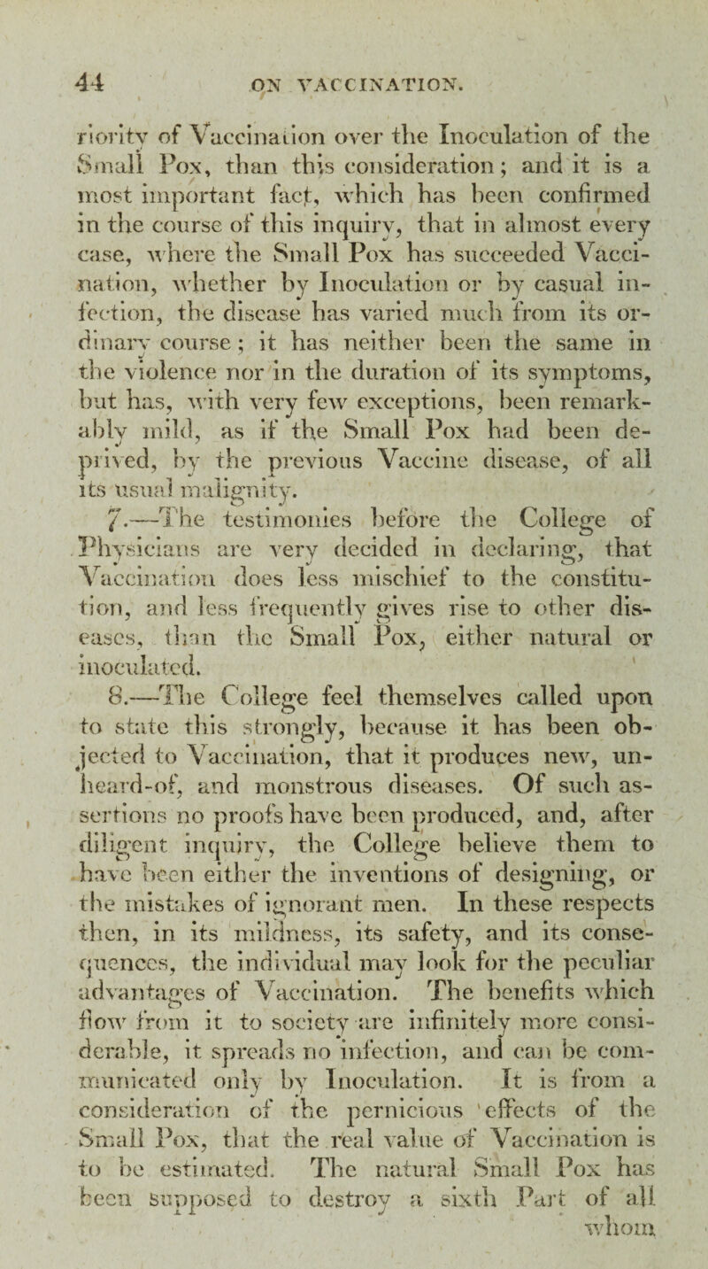 rioritv of Vaccination over the Inoculation of the Small Fox, than this consideration; and it is a most important facf, which has been confirmed in the course of this inquiry, that in almost every case, where the Small Pox has succeeded Vacci¬ nation, whether by Inoculation or by casual in¬ fection, the disease has varied much from its or¬ dinary course; it has neither been the same in the violence nor in the duration of its symptoms, but has, with very few exceptions, been remark¬ ably mild, as if the Small Pox had been de¬ prived, by the previous Vaccine disease, of all its usual malignity. 7-—The testimonies before the College of Physicians are very decided in declaring, that Vaccination does less mischief to the constitu¬ tion, and less frequently gives rise to other dis¬ eases, than the Small Pox, either natural or inoculated. 8.—The College feel themselves called upon to state this strongly, because it has been ob¬ jected to Vaccination, that it produces new, un¬ heard-of, and monstrous diseases. Of such as¬ sertions no proofs have been produced, and, after diligent inquiry, the College believe them to have been either the inventions of designing, or the mistakes of ignorant men. In these respects thnn in rmlrlnf‘s<a its snfip+v and it4-; rnnsp- ---- ; flow from it to society are infinitely more consi¬ derable, it spreads no infection, and can be com¬ municated only by Inoculation. It is from a consideration of the pernicious ‘effects of the Small Pox, that the real value of Vaccination is to he estimated. The natural Small Pox has been supposed to destroy a sixth Part of all , whom