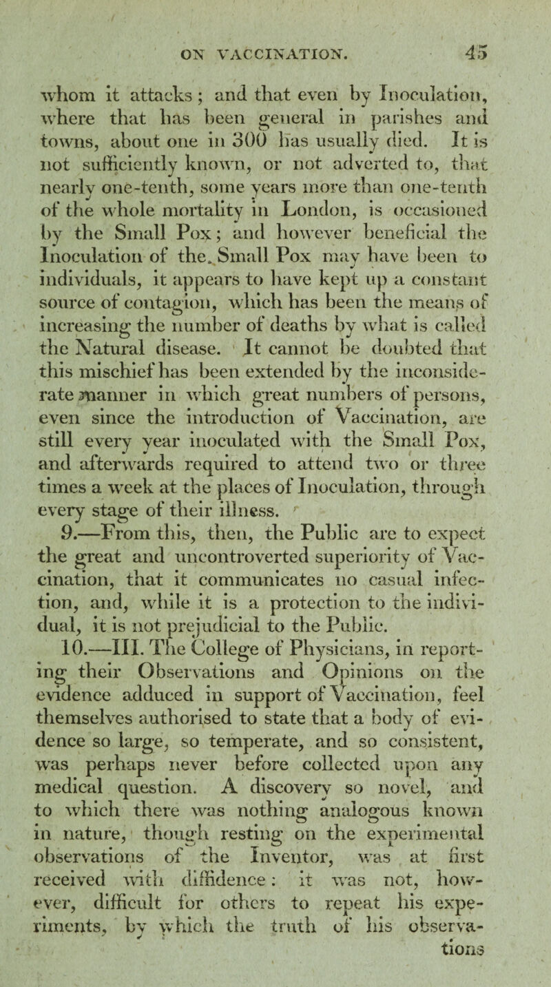 whom it attacks ; and that even by Inoculation, where that has been general in parishes and towns, about one in 300 lias usually died. It is not sufficiently known, or not adverted to, that nearly one-tenth, some years more than one-tenth of the whole mortality in London, is occasioned by the Small Pox; and however beneficial the Inoculation of the. Small Pox may have been to w * individuals, it appears to have kept up a constant source of contagion, which has been the means of increasing the number of deaths by what is called the Natural disease. It cannot be doubted that this mischief has been extended by the inconside¬ rate manner in which great numbers of persons, even since the introduction of Vaccination, are still every year inoculated with the Small Pox, and afterwards required to attend two or three times a week at the places of Inoculation, through every stage of their illness. 9. —From this, then, the Public are to expect the great and uncontroverted superiority of Vac¬ cination, that it communicates no casual infec¬ tion, and, while it is a protection to the indivi¬ dual, it is not prejudicial to the Public. 10. —III. The College of Physicians, in report¬ ing their Observations and Opinions on the evidence adduced in support of Vaccination, feel themselves authorised to state that a body of evi¬ dence so large, so temperate, and so consistent, was perhaps never before collected upon any medical question. A discovery so novel, and to which there was nothing: analogous known m nature, though resting on the experimental observations of the Inventor, was at first i * received with diffidence.: it was not, how¬ ever, difficult for others to repeat his expe¬ riments, by which the truth of his observa¬ tions