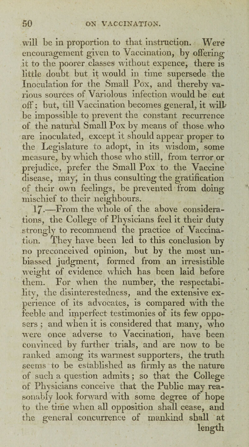 will be in proportion to that instruction. Were encouragement given to Vaccination, by offering it to the poorer classes without expence, there is little doubt but it would in time supersede the Inoculation for the Small Pox, and thereby va¬ rious sources of Variolous infection would be cut off; but, till Vaccination becomes general, it will' be impossible to prevent the constant recurrence of the natural Small Pox by means of those who are inoculated, except it should appear proper to the Legislature to adopt, in its wisdom, some measure, by which those who still, from terror or prejudice, prefer the Small Pox to the Vaccine disease, may, in thus consulting the gratification of their own feelings, be prevented from doing mischief to their neighbours. 17.—From the whole of the above considera¬ tions, the College of Physicians feel it their duty strongly to recommend the practice of Vaccina¬ tion. They have been led to this conclusion by no preconceived opinion, but by the most un¬ biassed judgment, formed from an irresistible weight of evidence which has been laid before them. For when the number, the respectabi¬ lity, the disinterestedness, and the extensive ex¬ perience of its advocates, is compared with the feeble and imperfect testimonies of its few^ oppo- sers ; and when it is considered that many, who were once adverse to Vaccination, have been convinced by further trials, and are now to be ranked among its warmest supporters, the truth seems to be established as firmly as the nature of such a question admits; so that the College of Physicians conceive that the Public may rea¬ sonably look forward with some degree of hope to the time when all opposition shall cease, and the general concurrence of mankind shall at length