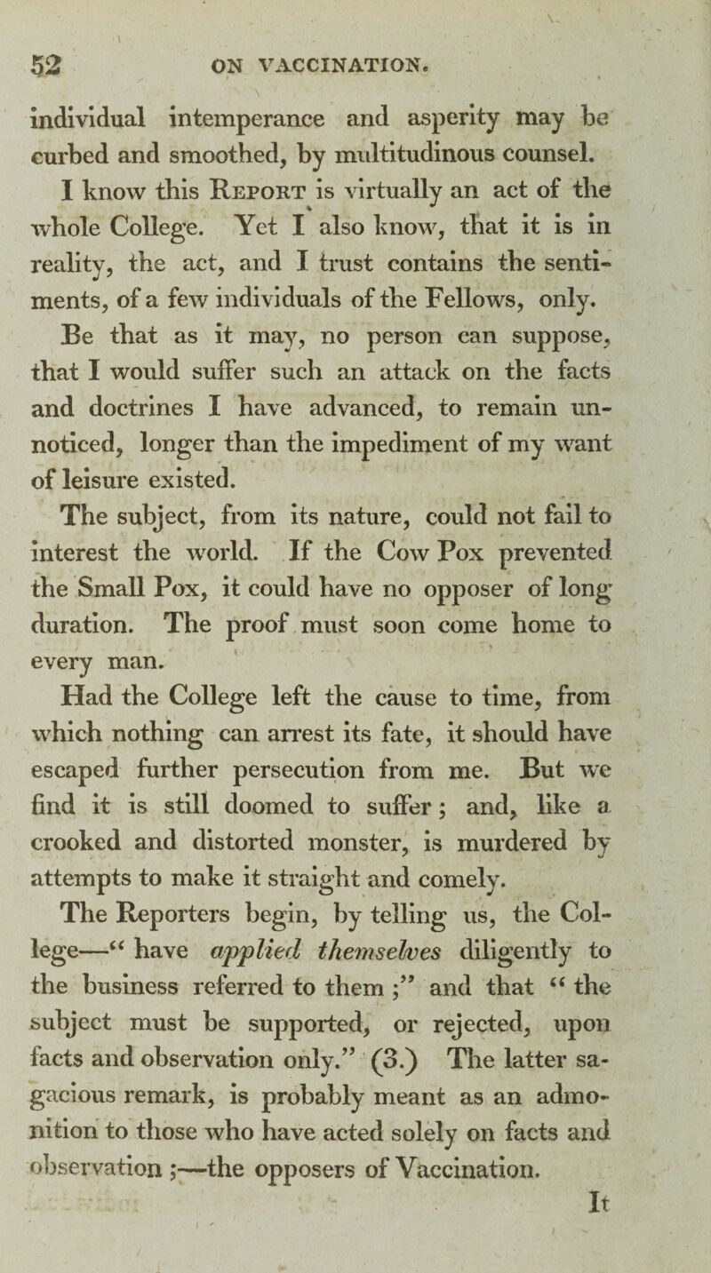 'i \ • ' ; ■ , individual intemperance and asperity may he curbed and smoothed, by multitudinous counsel. I know this Report is virtually an act of the whole College. Yet I also know, that it is in reality, the act, and I trust contains the senti¬ ments, of a few individuals of the Fellows, only. Be that as it may, no person can suppose, that I would suffer such an attack on the facts and doctrines I have advanced, to remain un¬ noticed, longer than the impediment of my want of leisure existed. The subject, from its nature, could not fail to interest the world. If the Cow Pox prevented the Small Pox, it could have no opposer of long* duration. The proof must soon come home to every man. Had the College left the cause to time, from which nothing can arrest its fate, it should have escaped further persecution from me. But we find it is still doomed to suffer; and, like a crooked and distorted monster, is murdered by attempts to make it straight and comely. The Reporters begin, by telling us, the Col¬ lege—“ have applied themselves diligently to the business referred to them and that “ the subject must be supported, or rejected, upon facts and observation only/’ (3.) The latter sa¬ gacious remark, is probably meant as an admo¬ nition to those who have acted solely on facts and observation ;—the opposers of Vaccination. i ' it