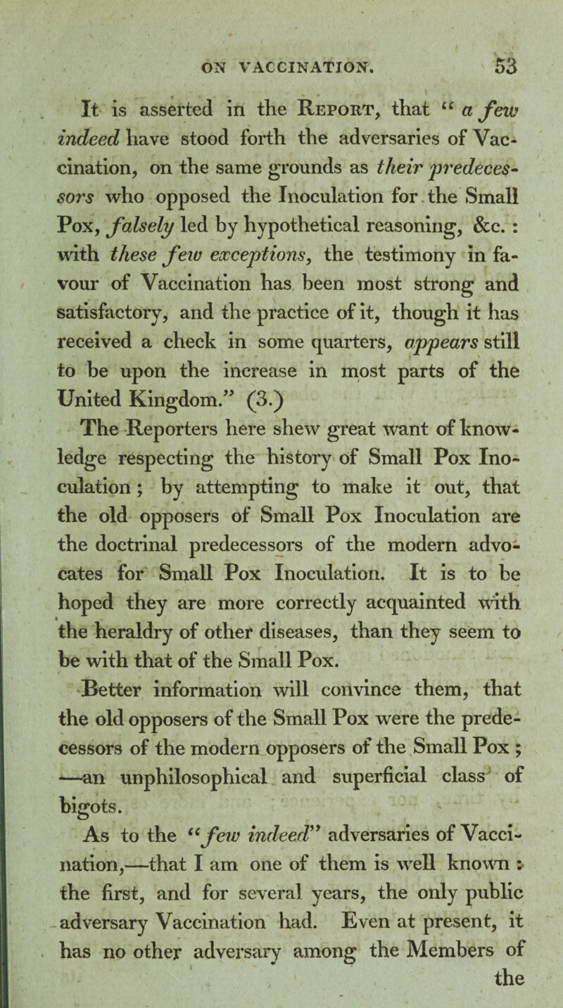 It is asserted in the Report, that u a few indeed have stood forth the adversaries of Vac¬ cination, on the same grounds as their predeces¬ sors who opposed the Inoculation for the Small Pox, falsely led by hypothetical reasoning, &c. : with these few exceptions, the testimony in fa¬ vour of Vaccination has been most strong and satisfactory, and the practice of it, though it has received a check in some quarters, appears still to be upon the increase in most parts of the United Kingdom.” (3.) The Reporters here shew great want of know¬ ledge respecting the history of Small Pox Ino¬ culation ; by attempting to make it out, that the old opposers of Small Pox Inoculation are the doctrinal predecessors of the modern advo¬ cates for Small Pox Inoculation. It is to be hoped they are more correctly acquainted with the heraldry of other diseases, than they seem to be with that of the Small Pox. Better information will convince them, that the old opposers of the Small Pox were the prede¬ cessors of the modern opposers of the Small Pox ; —an unphilosophical and superficial class of bigots. As to the 66few indeed” adversaries of Vacci¬ nation,—that I am one of them is well known : the first, and for several years, the only public adversary Vaccination had. Even at present, it has no other adversary among the Members of the