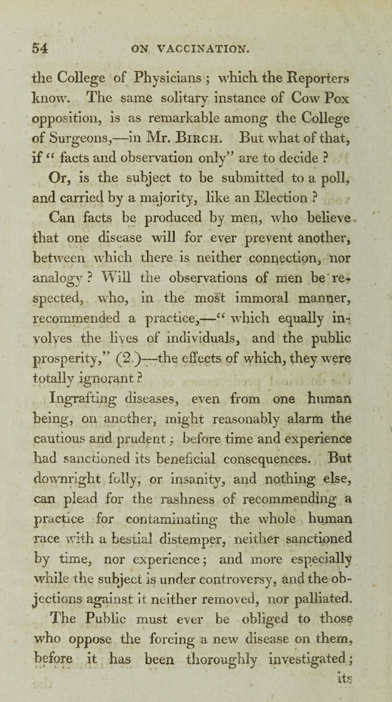 the College of Physicians ; which the Reporters know. The same solitary instance of Cow Pox opposition, is as remarkable among the College of Surgeons,—in Mr. Birch. But what of that, if “ facts and observation only” are to decide ? Or, is the subject to be submitted to a poll, and carried by a majority, like an Election ? Can facts be produced by men, who believe that one disease will for ever prevent another, between which there is neither conr^ection, nor analogy ? Will the observations of men be re¬ spected, who, in the most immoral manner, recommended a practice,—“ which equally in¬ volves the lives of individuals, and the public prosperity,” (2.)—the effects of which, they were totally ignorant ? Ingrafting diseases, even from one human being, on another, might reasonably alarm the cautious and prudent; before time and experience had sanctioned its beneficial consequences. But downright folly, or insanity, and nothing else, can plead for the rashness of recommending a practice for contaminating the whole human race with a bestial distemper, neither sanctioned by time, nor experience; and more especially while the subject is under controversy, and the ob¬ jections against it neither removed, nor palliated. The Public must ever be obliged to those who oppose the forcing a new disease on them, before it has been thoroughly investigated; its