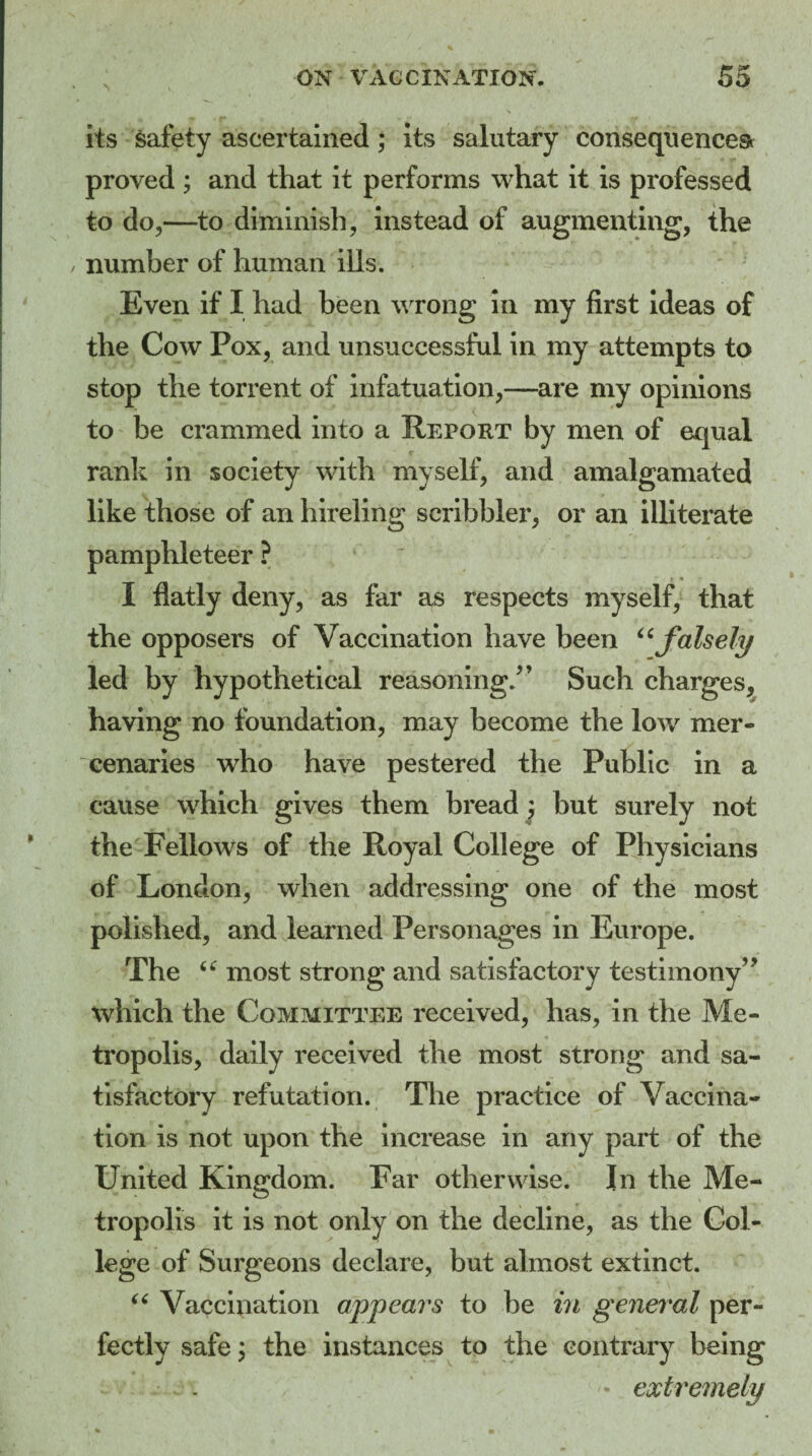 its safety ascertained; its salutary consequences proved ; and that it performs what it is professed to do,—to diminish, instead of augmenting, the number of human ills. Even if I had been wrong in my first ideas of the Cow Pox, and unsuccessful in my attempts to stop the torrent of infatuation,—are my opinions to be crammed into a Report by men of equal rank in society with myself, and amalgamated like those of an hireling scribbler, or an illiterate pamphleteer ? t * I flatly deny, as far as respects myself, that the opposers of Vaccination have been “falsely led by hypothetical reasoning/’ Such charges, having no foundation, may become the low mer¬ cenaries who have pestered the Public in a cause which gives them bread ; but surely not the Fellows of the Royal College of Physicians of London, when addressing one of the most polished, and learned Personages in Europe. The u most strong and satisfactory testimony” which the Committee received, has, in the Me¬ tropolis, daily received the most strong and sa¬ tisfactory refutation. The practice of Vaccina¬ tion is not upon the increase in any part of the United Kingdom. Far otherwise. In the Me¬ tropolis it is not only on the decline, as the Col¬ lege of Surgeons declare, but almost extinct. “ Vaccination appears to be in general per¬ fectly safe; the instances to the contrary being * extremely