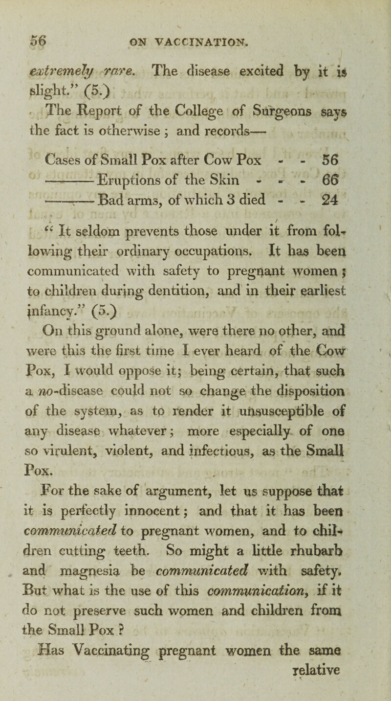 extremely rare. The disease excited by it is slight/' (5.) The Report of the College of Surgeons says the fact is otherwise ; and records— N r f'* m ■ T Cases of Small Pox after Cow Pox - - 56 —-Eruptions of the Skin 66 ——r— Bad arms, of which 3 died - - 24 » ‘ / ce It seldom prevents those under it from fol¬ lowing their ordinary occupations. It has been communicated with safety to pregnant women ; to children during dentition, and in their earliest infancy/' (5.) On this ground alone, were there no other, and were this the first time I ever heard of the Cow Pox, I would oppose it; being certain, that such a wo-disease could not so change the disposition of the system, as to render it unsusceptible of any disease whatever; more especially of one so virulent, violent, and infectious, as the Small Pox. For the sake of argument, let us suppose that it is perfectly innocent; and that it has been * communicated to pregnant women, and to chil¬ dren cutting teeth. So might a little rhubarb and magnesia be communicated with safety. But what is the use of this communication, if it do not preserve such women and children from the Small Pox ? Has Vaccinating pregnant women the same relative