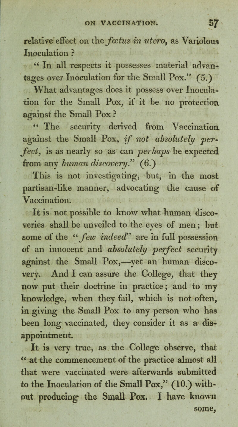 J ON VACCINATION. 5f relative effect on the foetus in utero, as Variolous Inoculation ? “ In all respects it possesses material advan¬ tages over Inoculation for the Small Pox.” (5.) What advantages does it possess over Inocula¬ tion for the Small Pox, if it be no protection against the Small Pox ? “ The securitv derived from Vaccination against the Small Pox, if not absolutely per- feet, is as nearly so as can perhaps be expected from any human discovery ” (6.) This is not investigating, but, in the most partisan-like manner, advocating the cause of Vaccination. It is not possible to know what human disco¬ veries shall be unveiled to the eyes of men; but some of the “few indeed” are in full possession of an innocent and absolutely perfect security against the Small Pox,—yet an human disco¬ very. And I can assure the College, that they now put their doctrine in practice; and to my knowledge, when they fail, which is not often, in giving the Small Pox to any person who has been long vaccinated, they consider it as a dis¬ appointment. It is very true, as the College observe, that “ at the commencement of the practice almost all that were vaccinated were afterwards submitted to the Inoculation of the Small Pox,” (10.) with¬ out producing* the Small Pox. I have known 1 some,