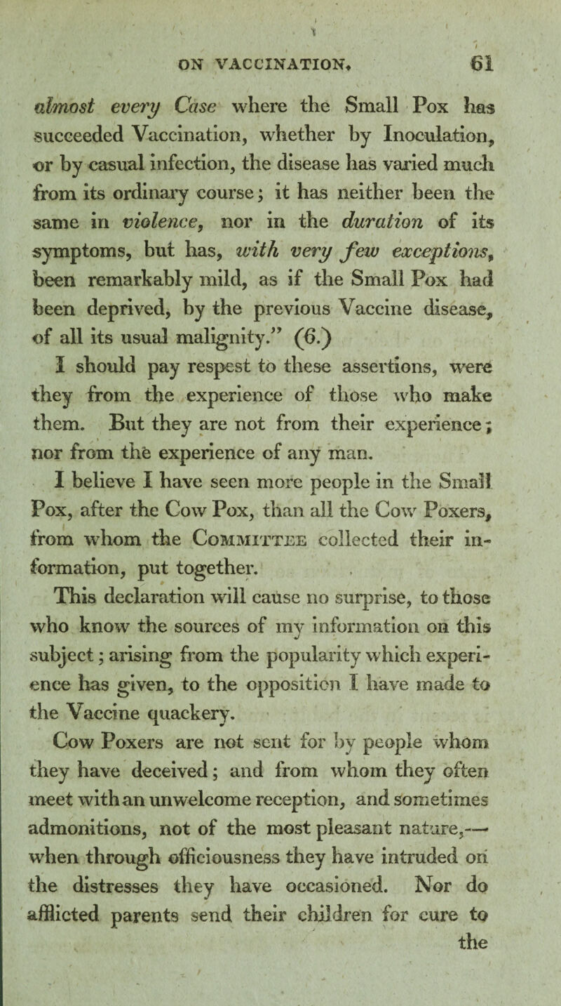 ' V v It ON VACCINATION* 61 almost every Case where the Small Pox has succeeded Vaccination, whether by Inoculation, or by casual infection, the disease has varied much from its ordinary course; it has neither been the same in violence, nor in the duration of its symptoms, but has, with very few exceptionsf been remarkably mild, as if the Small Pox had been deprived, by the previous Vaccine disease, of all its usual malignity/19 (6.) I should pay respest to these assertions, were they from the experience of those who make them. But they are not from their experience; nor from the experience of any man. I believe I have seen more people in the Small Pox, after the Cow Pox, than all the Cow Poxers, from whom the Committee collected their in¬ formation, put together. This declaration will cause no surprise, to those who know the sources of my information on this subject; arising from the popularity which experi¬ ence lias given, to the opposition I have made to the Vaccine quackery. Cow Poxers are not sent for by people whom they have deceived; and from whom they often meet with an unwelcome reception, and sometimes admonitions, not of the most pleasant nature,—- when through officiousness they have intruded oh the distresses they have occasioned. Nor do afflicted parents send their children for cure to the