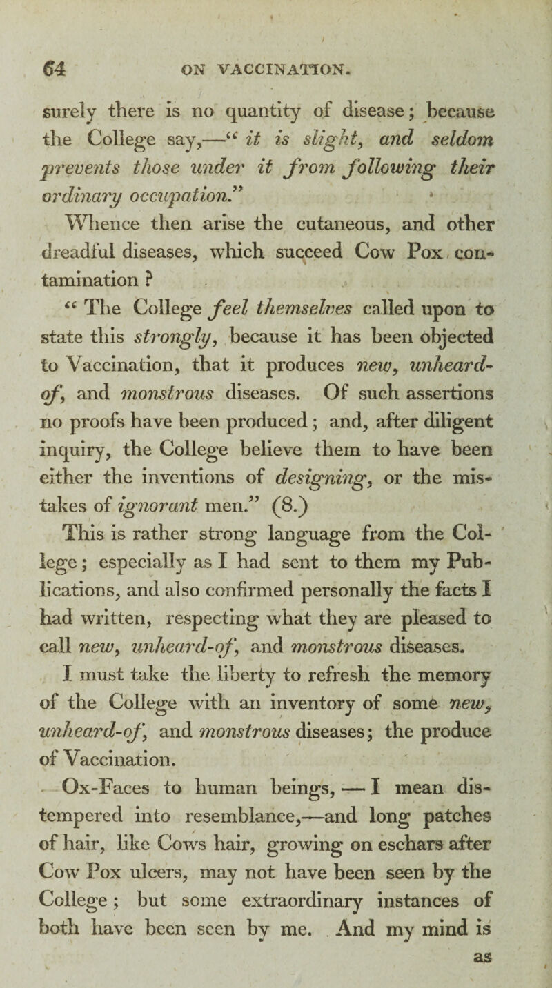 ) 64 ON VACCINATION. t surely there is no quantity of disease; because the College say,—“ it is slight, and seldom prevents those under it from following their ordinary occupation” * Whence then arise the cutaneous, and other dreadful diseases, which succeed Cow Pox con¬ tamination ? . S \ “ The College feel themselves called upon to state this strongly, because it has been objected to Vaccination, that it produces new, unheard- of\ and monstrous diseases. Of such assertions no proofs have been produced ; and, after diligent Inquiry, the College believe them to have been either the inventions of designing, or the mis¬ takes of ignorant men.” (8.) This is rather strong language from the Col¬ lege ; especially as I had sent to them my Pub¬ lications, and also confirmed personally the facts I had written, respecting what they are pleased to call new, unheard-of and monstrous diseases. I must take the liberty to refresh the memory of the College with an inventory of some newy unheard-of and monstrous diseases; the produce of Vaccination. .. Ox-F aces to human beings, — I mean dis¬ tempered into resemblance,—and long patches of hair, like Cows hair, growing on eschars after Cow Pox ulcers, may not have been seen by the College; but some extraordinary instances of both have been seen by me. And my mind is as