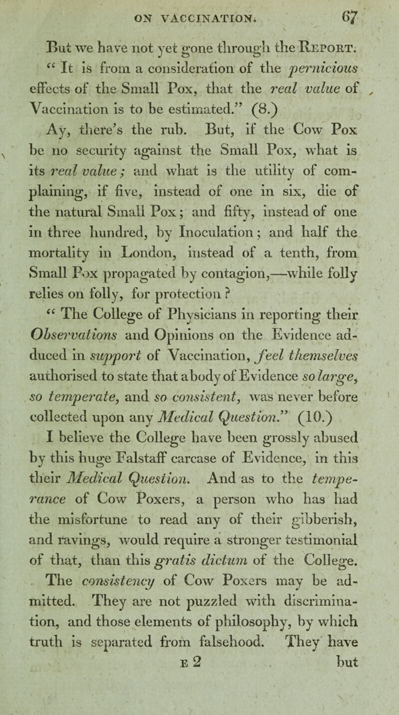 » ~ ' • f v But we have not yet gone through the Report. “ It is from a consideration of the pernicious effects of the Small Pox, that the real value of „ Vaccination is to be estimated/’ (8.) Ay, there’s the rub. Rut, if the Cow Pox be no security against the Small Pox, what is its real value; and what is the utility of com¬ plaining, if five, instead of one in six, die of the natural Small Pox; and fifty, instead of one in three hundred, by Inoculation; and half the mortality in London, instead of a tenth, from Small Pox propagated by contagion,—while folly relies on folly, for protection ? “ The College of Physicians in reporting their Observations and Opinions on the Evidence ad¬ duced in support of Vaccination, feel themselves authorised to state that a body of Evidence so large y so temperate, and so consistent, was never before collected upon any Medical Question.” (10.) I believe the College have been grossly abused by this huge Falstaff carcase of Evidence, in this their Medical Question. And as to the tempe¬ rance of Cow Poxers, a person who has had the misfortune to read any of their gibberish, and ravings, would require a stronger testimonial of that, than this gratis dictum of the College. The consistency of Cow Poxers may be ad¬ mitted. They are not puzzled with discrimina¬ tion, and those elements of philosophy, by which truth is separated from falsehood. They have E 2 but