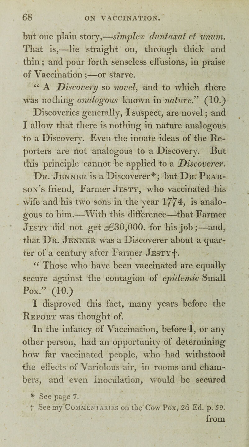 but one plain story,—simplex duntaxat et mmm. That is,—lie straight on, through thick and thin; and pour forth senseless effusions, in praise of Vaccination ;—or starve. “ A Discovery so novel, and to which there was nothing analogous known in nature. ” (10.) Discoveries generally, I suspect, are novel; and I allow that there is nothing; in nature analogous to a Discovery. Even the innate ideas of the Re¬ porters are not analogous to a Discovery. But this principle cannot he applied to a Discoverer. Dr. Jenner is a Discoverer*; but Dr. Pear¬ son’s friend, Farmer Jesty, who vaccinated his wife and his two sons in the year 1774, is analo¬ gous to him.—With this difference—that Farmer Jesty did not get ^30,000. for his job;—and, that Dr. Jenner was a Discoverer about a quar¬ ter of a century after Farmer Jesty f. “ Those who have been vaccinated are equally secure against the contagion of epidemic Small Pox.” (10.) I disproved this fact, many years before the Report was thought of. In the infancy of Vaccination, before I, or any other person, had an opportunity of determining how far vaccinated people, who had withstood the effects of Variolous air, in rooms and cham¬ bers, and even Inoculation, would be secured * See page 7. t See my Commentaries on the Cow Pox, 2d Ed. p. 59. from