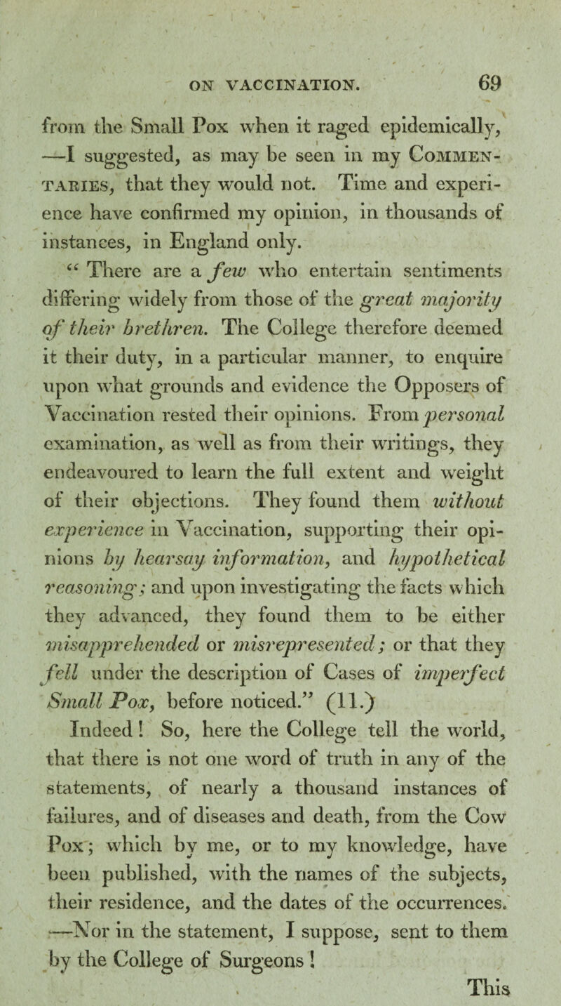 / from the Small Pox when it raged epidemically, —I suggested, as may be seen in my Commen¬ taries, that they would not. Time and experi¬ ence have confirmed my opinion, in thousands of instances, in England only. “ There are a few who entertain sentiments differing widely from those of the great majority of their brethren. The College therefore deemed it their duty, in a particular manner, to enquire upon what grounds and evidence the Opposers of Vaccination rested their opinions. From personal examination, as well as from their writings, they endeavoured to learn the full extent and weight of their objections. They found them without experience in Vaccination, supporting their opi¬ nions by hearsay information, and hypothetical reasoning; and upon investigating the facts which they advanced, they found them to be either misapprehended or misrepresented; or that they fell under the description of Cases of imperfect Small Pox, before noticed.” (11.) Indeed! So, here the College tell the world, that there is not one word of truth in any of the statements, of nearly a thousand instances of failures, and of diseases and death, from the Cow Pox; which by me, or to my knowledge, have been published, with the names of the subjects, their residence, and the dates of the occurrences. —Nor in the statement, I suppose, sent to them by the College of Surgeons ! This