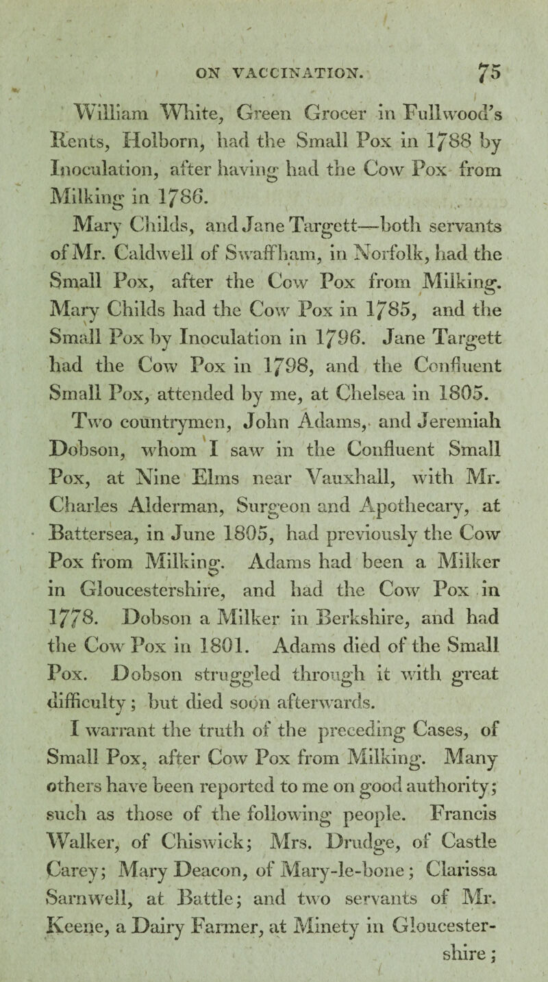 William White, Green Grocer in Full wood’s Rents, Holborn, had the Small Pox in 1/88 by Inoculation, after haying had the Cow Pox from Milking in VJ\86. Mary Childs, and Jane Targett—both servants of Mr. Caldwell of Swaffham, in Norfolk, had the Small Pox, after the Cow Pox from Milking. Mary Childs had the Cow Pox in 1785, and the Small Pox by Inoculation in 1798. Jane Target! had the Cow Pox in 1798, and the Confluent Small Pox, attended by me, at Chelsea in 1805. Two countrymen, John Adams,, and Jeremiah Dobson, whom I saw in the Confluent Small Pox, at Nine Elms near Vauxhall, with Mr. Charles Alderman, Surgeon and Apothecary, at Battersea, in June 1805, had previously the Cow Pox from Milking. Adams had been a Milker in Gloucestershire, and had the Cow Pox in 17/8. Dobson a Milker in Berkshire, and had the Cow Pox in 1801. Adams died of the Small Pox. Dobson struggled through it with great difficulty ; but died soon afterwards. I warrant the truth of the preceding Cases, of Small Pox, after Cow Pox from Milking. Many others have been reported to me on good authority; such as those of the following people. Francis Walker, of Chiswick; Mrs. Drudge, of Castle Carey; Mary Deacon, of Mary-le-hone; Clarissa Sam well, at Battle; and two servants of Mr. Keene, a Dairy Fanner, at Minety in Gloucester¬ shire ;