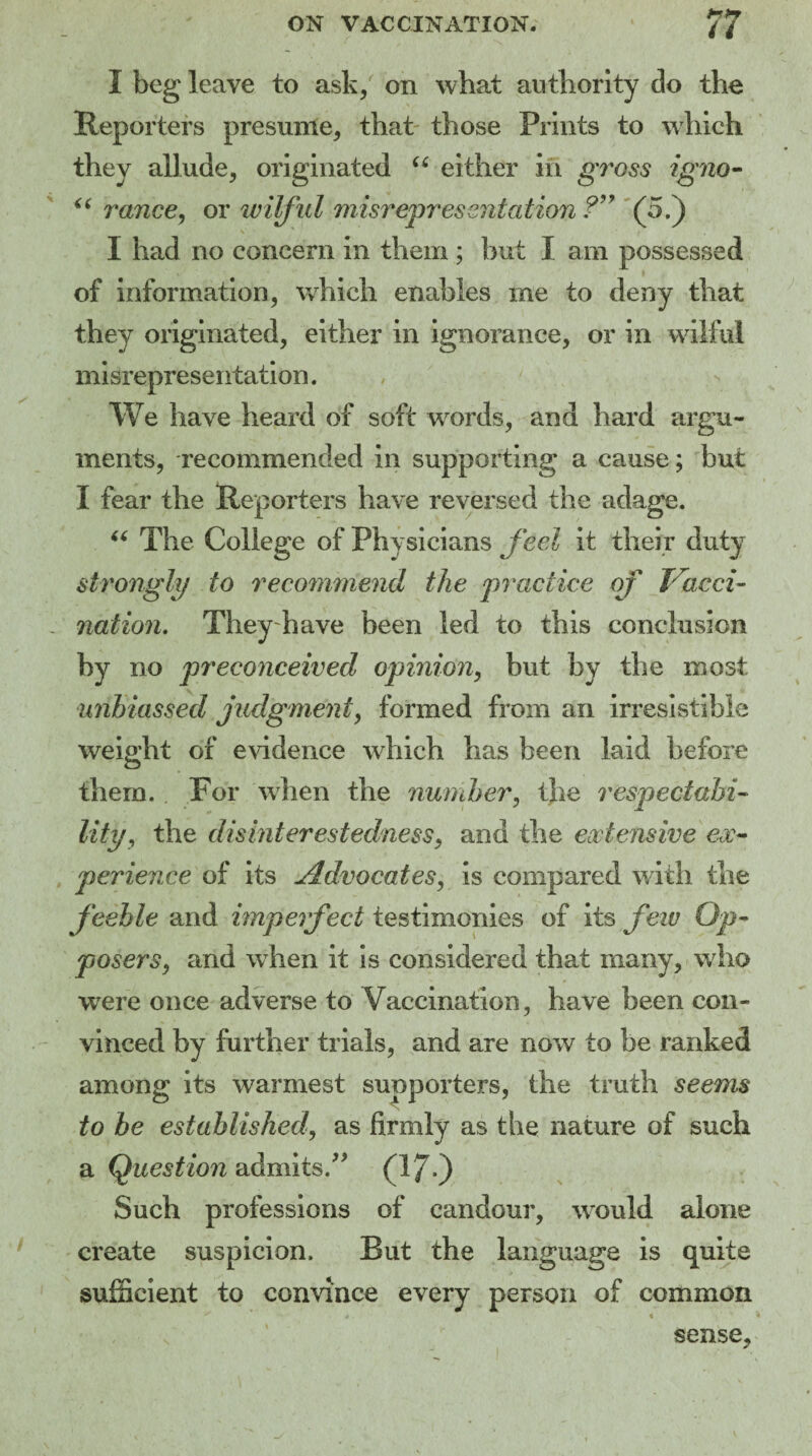 I beg leave to ask, on what authority do the Reporters presume, that those Prints to which they allude, originated “ either in gross igno- “ ranee, or wilful misrepresentation ?” (5.) I had no concern in them ; but I am possessed of information, which enables me to deny that they originated, either in ignorance, or in wilful misrepresentation. We have heard of soft words, and hard argu¬ ments, recommended in supporting a cause; but I fear the Reporters have reversed the adage. “ The College of Physicians feel it their duty strongly to recommend the practice of Vacci¬ nation. They have been led to this conclusion by no preconceived opinion, but by the most unbiassed judgment, formed from an irresistible weight of evidence which has been laid before them. For when the number, the respectabi¬ lity, the disinterestedness, and the extensive ex¬ perience of its Advocates, is compared with the feeble and imperfect testimonies of its few Op- posers, and when it is considered that many, who were once adverse to Vaccination, have been con¬ vinced by further trials, and are now to be ranked among its warmest supporters, the truth seems to be established', as firmly as the nature of such a Question admits.” ' (17) Such professions of candour, would alone create suspicion. But the language is quite sufficient to convince every person of common 4 ' « sense.