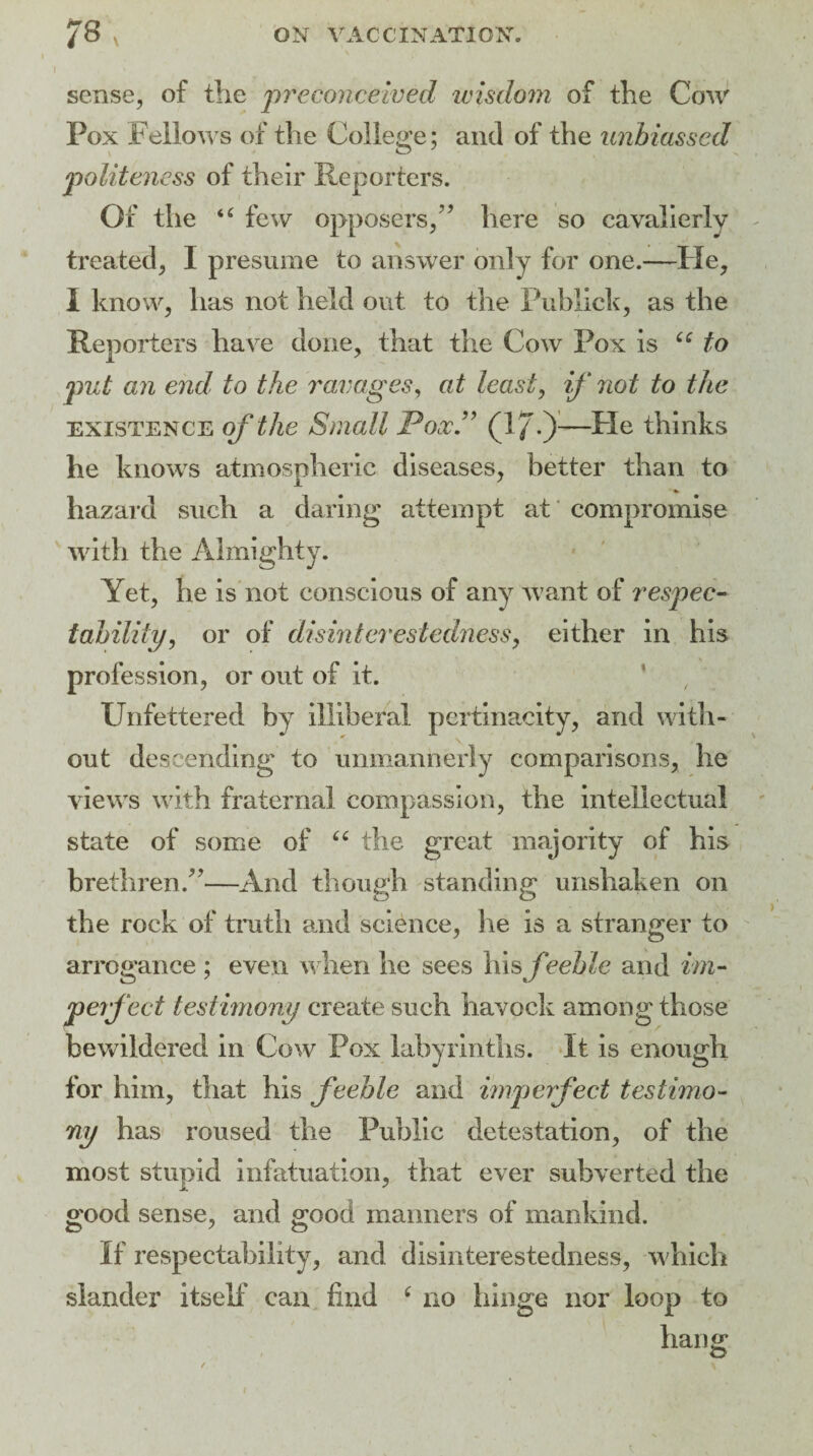 sense, of the preconceived wisdom of the Cow Pox Fellows of the College; and of the unbiassed politeness of their Reporters. Of the “ few opposers,” here so cavalierly treated, I presume to answer only for one.—He, I know, lias not held out to the Publick, as the Reporters have done, that the Cow Pox is “ to put an end to the ravages, at least, if not to the existence of the Small Pox.” (1/0—He thinks he knows atmospheric diseases, better than to hazard such a daring attempt at compromise with the Almighty. Yet, he is not conscious of any want of respec¬ tability, or of disinterestedness, either in his profession, or out of it. Unfettered by illiberal pertinacity, and with¬ out descending to unmannerly comparisons, he views with fraternal compassion, the intellectual state of some of 66 the great majority of his brethren.”—And though standing unshaken on the rock of truth and science, he is a stranger to arrogance ; even when he sees his fteeble and im¬ perfect testimony create such havock among those bewildered in Cow Pox labyrinths, it is enough for him, that his feeble and imperfect testimo¬ ny has roused the Public detestation, of the most stupid infatuation, that ever subverted the good sense, and good manners of mankind. If respectability, and disinterestedness, which slander itself can find c no hinge nor loop to hang O'