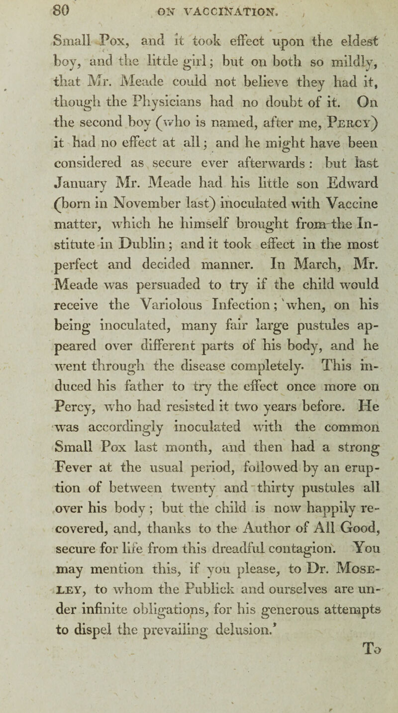 / ■S i . ' , v Small Pox, and it took effect upon the eldest boy, and the little girl; but on both so mildly, that Mr. Meade could not believe they had it, though the Physicians had no doubt of it. On the second boy (who is named, after me, Pekcy) it had no effect at all: and he might have been considered as secure ever afterwards : but last January Mr. Meade had his little son Edward (bom in November last) inoculated with Vaccine matter, which he himself brought from the In¬ stitute in Dublin; and it took effect in the most perfect and decided manner. In March, Mr. Meade was persuaded to try if the child would receive the Variolous Infectionwhen, on his being inoculated, many fair large pustules ap¬ peared over different parts of his body, and he went through the disease completely. This in¬ duced his father to try the effect once more on Percy, who had resisted it two years before. He was accordingly inoculated with the common Small Pox last month, and then had a strong Fever at the usual period, followed by an erup¬ tion of between twenty and thirty pustules all over his body ; but the child is now happily re¬ covered, and, thanks to the Author of All Good, secure for life from this dreadful contagion. You may mention this, if you please, to Dr. Mose¬ ley, to whom the Fublick and ourselves are un¬ der infinite obligations, for his generous attempts to dispel the prevailing delusion/