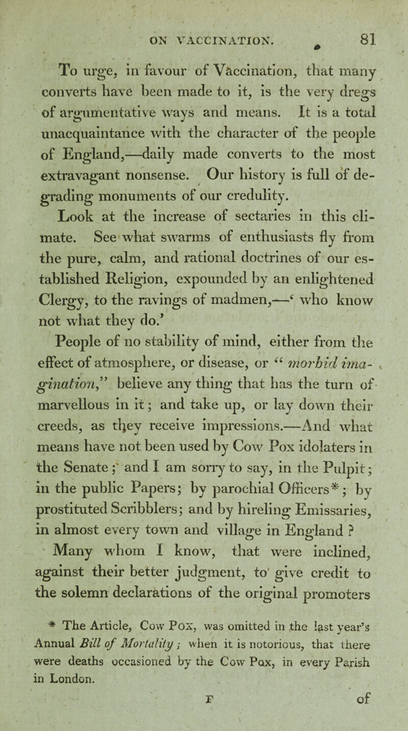 To urge, in favour of Vaccination, that many converts have been made to it, is the very dregs of argumentative ways and means. It is a total unacquaintance with the character of the people of England,—daily made converts to the most extravagant nonsense. Our history is full of de¬ grading monuments of our credulity. Look at the increase of sectaries in this cli¬ mate. See what swarms of enthusiasts fly from the pure, calm, and rational doctrines of our es¬ tablished Religion, expounded by an enlightened Clergy, to the ravings of madmen,-—c who know not what they do/ People of no stability of mind, either from the effect of atmosphere, or disease, or 66 morbid ima- * gination” believe any thing that has the turn of marvellous in it; and take up, or lay down their creeds, as tl)ey receive impressions.—And what means have not been used by Cow Pox idolaters in the Senate: and I am sorry to say, in the Pulpit; in the public Papers; by parochial Officers *; by prostituted Scribblers; and by hireling Emissaries, in almost every town and village in England ? Many whom I know, that were inclined, against their better judgment, to' give credit to the solemn declarations of the original promoters * The Article, Cow Pox, was omitted in tthe hist year’s Annual Bill of Mortality ; when it is notorious, that there were deaths occasioned by the Cow Pax, in every Parish in London. F of