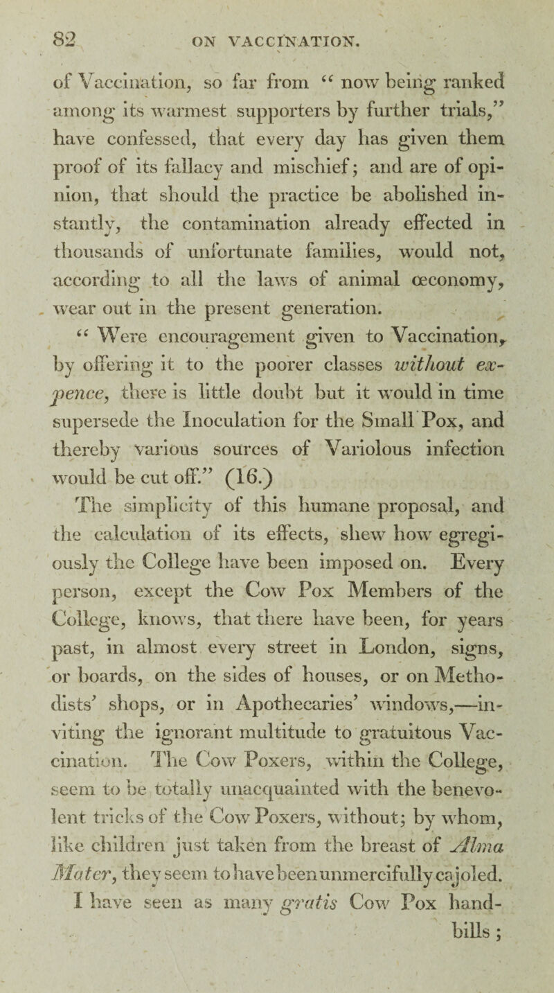 of Vaccination, so far from “ now being ranked among its warmest supporters by further trials,” have confessed, that every day has given them proof of its fallacy and mischief; and are of opi¬ nion, that should the practice be abolished in¬ stantly, the contamination already effected in thousands of unfortunate families, would not, according to all the laws of animal oeconomy, wear out in the present generation. “ Were encouragement given to Vaccination? by offering it to the poorer classes without ex¬ pence, there is little doubt but it would in time supersede the Inoculation for the Small Pox, and thereby various sources of Variolous infection would be cut off.” (16.) The simplicity of this humane proposal, and the calculation of its effects, shew how egregi- ously the College have been imposed on. Every person, except the Cow Pox Members of the College, know s, that there have been, for years past, in almost every street in London, signs, or boards, on the sides of houses, or on Metho¬ dists’ shops, or in Apothecaries’ windows,—in¬ viting the ignorant multitude to gratuitous Vac¬ cination. The Cow Poxers, within the College, seem to be totally unacquainted with the benevo¬ lent tricks of the Cow Poxers, w ithout; by w hom, like children just taken from the breast of jllma Ma ter, they seem to have been unmercifully caj oled. I have seen as many gratis Cow Pox hand¬ bills ;