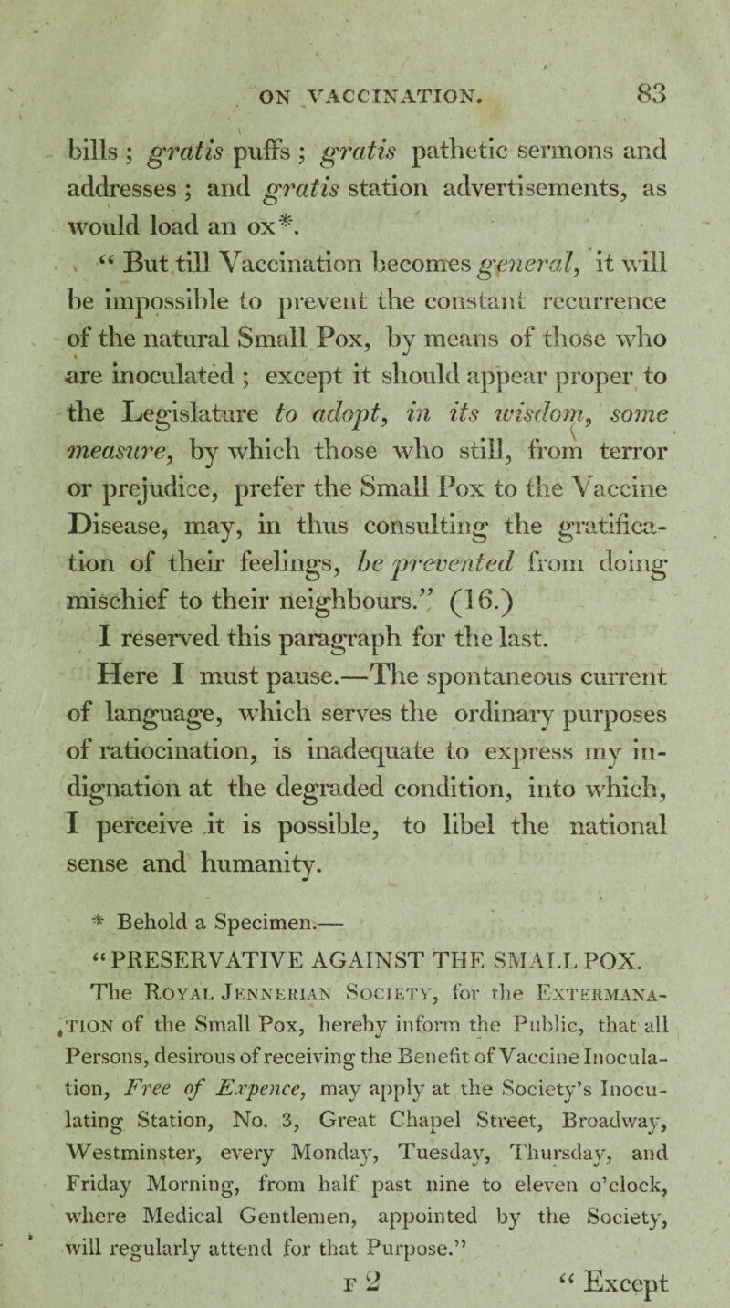 *' •» • “ ' ■ V bills ; gratis puffs ; gratis pathetic sermons and addresses ; and gratis station advertisements, as would load an ox*. “ But till Vaccination becomes general, it will be impossible to prevent the constant recurrence of the natural Small Pox, by means of those who are inoculated ; except it should appear proper to the Legislature to adopt, in its wisdom, some measure, by which those who still, from terror or prejudice, prefer the Small Pox to the Vaccine Disease, may, in thus consulting the gratifica¬ tion of their feelings, be prevented from doing mischief to their neighbours/’ (lb.) I reserved this paragraph for the last. Here I must pause.—The spontaneous current of language, which serves the ordinary purposes of ratiocination, is inadequate to express my in¬ dignation at the degraded condition, into which, I perceive it is possible, to libel the national sense and humanity. * Behold a Specimen.— “ PRESERVATIVE AGAINST THE SMALL POX. The Royal Jennerian Society, for the Extermana- ,tion of the Small Pox, hereby inform the Public, that all Persons, desirous of receiving the Benefit of Vaccine Inocula¬ tion, Free of Expence, may apply at the Society’s Inocu¬ lating Station, No. 3, Great Chapel Street, Broadwaj*, Westminster, every Monday, Tuesday, Thursday, and Friday Morning, from half past nine to eleven o’clock, where Medical Gentlemen, appointed by the Society, will regularly attend for that Purpose.” “ Except