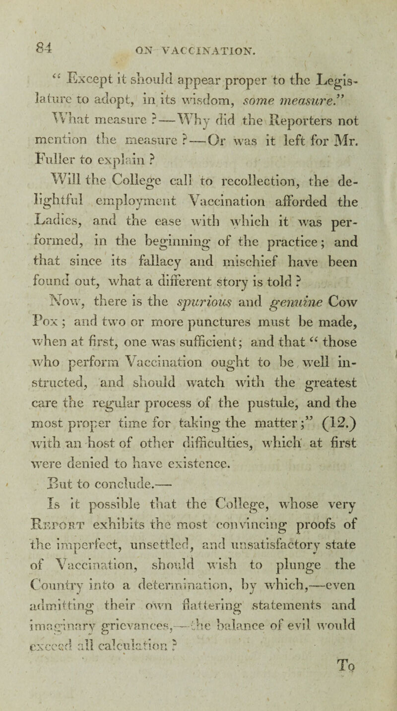 “ Except it should appear proper to the Legis¬ lature to adopt, in its wisdom, some measure” W hat measure ?—Why did the Reporters not mention the measure? — Or was it left for Mr. Fuller to explain ? Will the College call to recollection, the de¬ lightful employment Vaccination afforded the Ladies, and the ease with which it was per¬ formed, in the beginning of the practice; and that since its fallacy and mischief have been found out, what a different story is told ? Now, there is the spurious and genuine Cow Pox ; and two or more punctures must be made, when at first, one was sufficient; and that “ those who perform Vaccination ought to be .well in¬ structed, and should watch with the greatest care the regular process of the pustule, and the most proper time for taking the matter;’ ’ (12.) with an host of other difficulties, w hich at first were denied to have existence. But to conclude.— Is It possible that the College, whose very Report exhibits the most convincing proofs of the imperfect, unsettled, and unsatisfactory state of V accination, should wish to plunge the Country into a determination, by which,—even admitting their own flattering statements and imaginary grievances,—the balance of evil w ould exceed all calculation ?