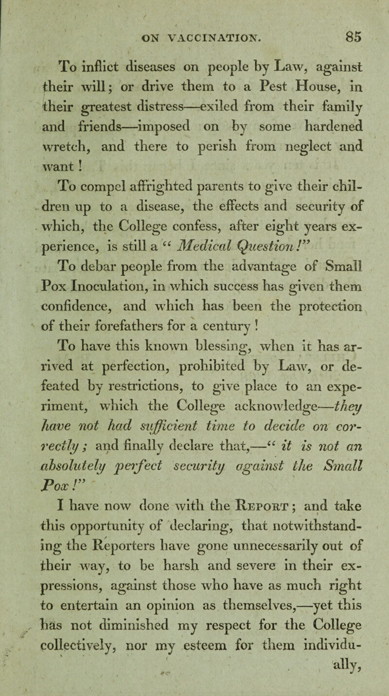 To inflict diseases on people by Law, against tbeir will; or drive them to a Pest House, in their greatest distress—exiled from their family and friends—imposed on by some hardened wretch, and there to perish from neglect and want ! To compel affrighted parents to give their chil¬ dren up to a disease, the effects and security of which, the College confess, after eight years ex¬ perience, is still a “ Medical Question !” To debar people from the advantage of Small Pox Inoculation, in which success has given them confidence, and which has been the protection of their forefathers for a century ! To have this known blessing, when it has ar¬ rived at perfection, prohibited by Law, or de¬ feated by restrictions, to give place to an expe¬ riment, which the College acknowledge—they have not had sufficient time to decide on cor¬ rectly ; and finally declare that,—“ it is not an absolutely 'perfect security against the Small Pox r I have now done with the Report ; and take this opportunity of declaring, that notwithstand¬ ing the Reporters have gone unnecessarily out of their way, to be harsh and severe in their ex¬ pressions, against those who have as much right to entertain an opinion as themselves,—yet this has not diminished my respect for the College collectively, nor my esteem for them individu- .1 ' ally,