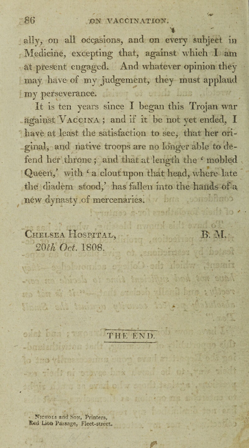 ally, on all occasions, and on every subject in Medicine, excepting that, against which I am at present engaged. And whatever opinion they may have of my judgement, they must applaud my perseverance. It is ten years since I began this Trojan war against Vaccina ; and if it be not yet ended, I have at least the satisfaction to see, that her ori- ginal, and native troops are no longer able to de¬ fend her throne ; and that at length the 6 mobled Queen/ with ‘ a clout upon that head, where late the diadem stood/ has fallen into the hands of a new dynasty of mercenaries. Chelsea Hospital, 20th Oct. 1808. R M. THE END. NrcTTor.s and Soy, Printers, Rfcd Lioo Passage, Fleet-street.