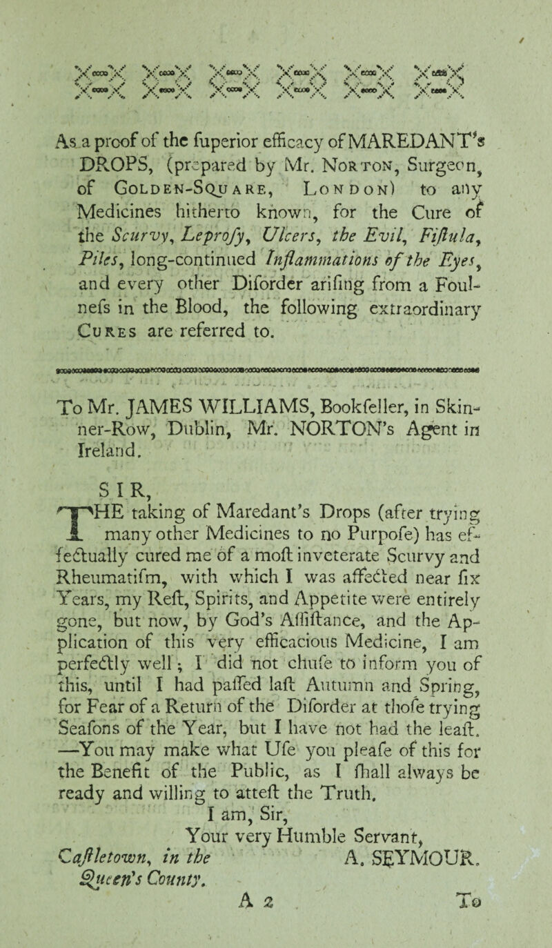 As a proof of the fuperior efficacy of MAREDANT*$ DROPS, (prepared by Mr. Norton, Surgeon, of Golden-Sqjjare, London) to any Medicines hitherto known, for the Cure of the Scurvy, Leprofy, Ulcers, the Evil, Fiftula, Piles, long-continued Inflammations of the Eyes, and every other Diforder arifing from a Foul- nefs in the Blood, the following extraordinary Cures are referred to. To Mr. JAMES WILLIAMS, Bookfeller, in Skin¬ ner-Row, Dublin, Mr. NORTON’S Agent in Ireland. SIR, THE taking of Maredant’s Drops (after trying many other Medicines to no Purpofe) has ef¬ fectually cured me of a moft inveterate Scurvy and Rheumatifm, with which I was affedted near fix Years, my Reft, Spirits, and Appetite were entirely gone, but now, by God’s Affiftance, and the Ap¬ plication of this very efficacious Medicine, I am perfectly well; I did not chufe to inform you of this, until I had palled laft Autumn and Spring, for Fear of a Return of the Diforder at thofe trying Seafons of the Year, but I have not had the leaf:. —You may make what Ufe you pleafe of this for the Benefit of the Public, as I fhall always be ready and willing to atteft the Truth. I am, Sir, Your very Humble Servant, Caflletown, in the A. SEYMOUR. Queen's County. A 2 To