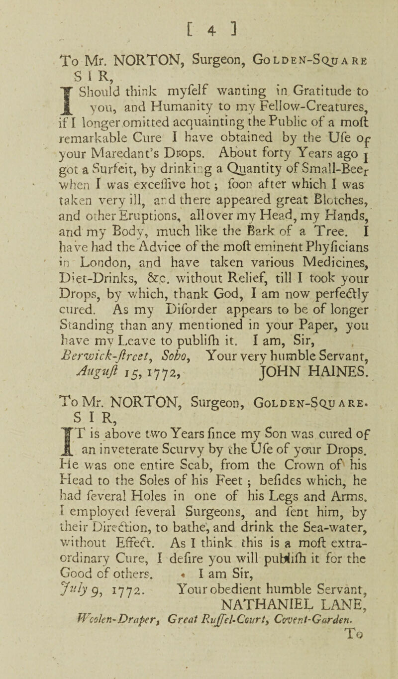 . I , , To Mr. NORTON, Surgeon, Golden-Sqjj a re SIR, 1 Should think myfelf wanting in Gratitude to you, and Humanity to my Fellow-Creatures, if I longer omitted acquainting the Public of a moft remarkable Cure I have obtained by the Ufe op your Maredant’s Drops. About forty Years ago j got a Surfeit, by drinking a Quantity of Small-Beer when I was exceilive hot; foon after which I was taken very ill, and there appeared great Blotches, and other Eruptions, all over my Head, my Hands, and my Body, much like the Bark of a Tree. I ha ve had the Advice of the moft eminent Phyficians in London, and have taken various Medicines, D'et-Drinks, &c. without Relief, till I took your Drops, by which, thank God, I am now perfe<ftly cured. As my Diforder appears to be of longer Standing than any mentioned in your Paper, you have mv Leave to publifh it. I am, Sir, Berwick-fircet, Sobo, Your very humble Servant, Auguft 15, 17 7 a, JOHN HAINES. * To Mr. NORTON, Surgeon, Golden-Sqjj are. S I R, ]T is above two Years fince my Son was cured of an inveterate Scurvy by the Ufe of your Drops. He was one entire Scab, from the Crown of his Plead to the Soles of his Feet ; befides which, he had feveral Holes in one of his Legs and Arms. I employed feveral Surgeons, and fent him, by their Direction, to bathe, and drink the Sea-water, without EffeFt. As I think this is a moft extra¬ ordinary Cure, I defire you will publifh it for the Good cf others. «* I am Sir, July 9, 1772. Your obedient humble Servant, NATHANIEL LANE, Woolen-Draper, Great Ruffel-Ccurt, Covert-Garden. ' To