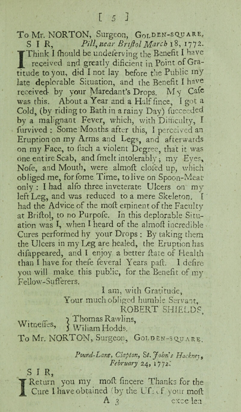 1 To Mr. NORTON, Surgeon, Golden-square, S I R, P/7/,near BnftolMarch 18, 1772. 1 Think I fhould be undeserving the Benefit I have received 2nd greatly dificient in Point of Gra¬ titude to you, did I not lay before the Public my late deplorable Situation, and the Benefit I have received by your Maredant’s Drops. M y Cafe was this. About a Year and a Half Since, I got a Cold, (by riding to Bath in a rainy Day) fucceeded by a malignant Fever, which, with Difficulty, I furvived : Some Months after this, 1 perceived an Eruption on my Arms and Legs, and afterwards on my Face, to fuch a violent Degree, that it was one entire Scab, and fmelt intolerably; my Eyes* Nofe, and Mouth, were almofl clofed up, which obliged me, forfome Time, to live on Spoon-Meat only : I had alio three inveterate Ulcers on my left Leg, and was reduced to a mere Skeleton. I' had the Advice of the moft eminent of the Faculty at Brifbol, to no Purpofe. In this deplorable Situ¬ ation was I, when I heard of the almofl incredible > Cures performed hy your Drops : By taking them the Ulcers in my Leg are healed, the Eruption has difappeared, and I enjoy a better flare of Health than I have for thefe feveral Years pafl. I defire you will make this public, for the Benefit of my F ello w- S u fferer s. I am, with Gratitude, Your much obliged humble Servant, ROBERT SHIELDS, VTr. _ 7 Thomas Rawlins Witneflfcs, j Wiliam Hodds. To Mr. NORTON, Surgeon, j > Golden-sqjj are. Pound-Lane, Clapton, St. Johns Hackney, February 24, 177zl SIR, I Return you my mod Sincere Thanks for the Cure 1 have obtained (by the Uf; f your moil A 3 exce len