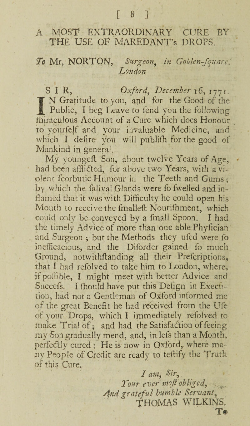 A MOST EXTRAORDINARY CURE BY THE USE OF MAREDANT’s DROPS. To Mr, NORTON, Surgeon, in Golden-fquare. London SIR, Oxford, December 16, 1771. IN Gratitude to you, and for the Good of the Public, I beg Leave to fend you the following miraculous Account of a Cure which does Honour > i » t , to yourfelf and your invaluable Medicine, and which I defire you will publifh for the good of Mankind in general. My youngeft Son, about twelve Years of Age, had been afflicted, for above two Years, with a vi¬ olent fcorbutic Humour in the Teeth and Gums ; by which the falival Glands were fo fwelled and in¬ flamed that it was with Difficulty he could open his Mouth to receive the fmallefl Nourifhment, which could only be conveyed by a fmall Spoon. I had the timely Advice of more than one able Phyfician and Surgeon ; but the Methods they ufed were fo inefficacious, and the Diforder gained fo much Ground, notvvithftandin'g all their Prefcriptions, that I had refolved to take him to London, where, if poffible, I might meet with better Advice and Succefs. I fhould have put this Defign in Execu¬ tion, had not a Gentleman of Oxford informed me of the great Benefit he had received from the Ufe of your Drops, which I immediately refolved to make Trial of; and had the Satisfaction of feeing my Son gradually mend, and, in lefs than a Month, perfectly cured : He is now in Oxford, where ma¬ ny People of Credit are ready to teilify the Truth of this Cure. I am, Sir, Tour ever moft obliged, 4nd grateful humble Servant, THOMAS WILKINS. T#