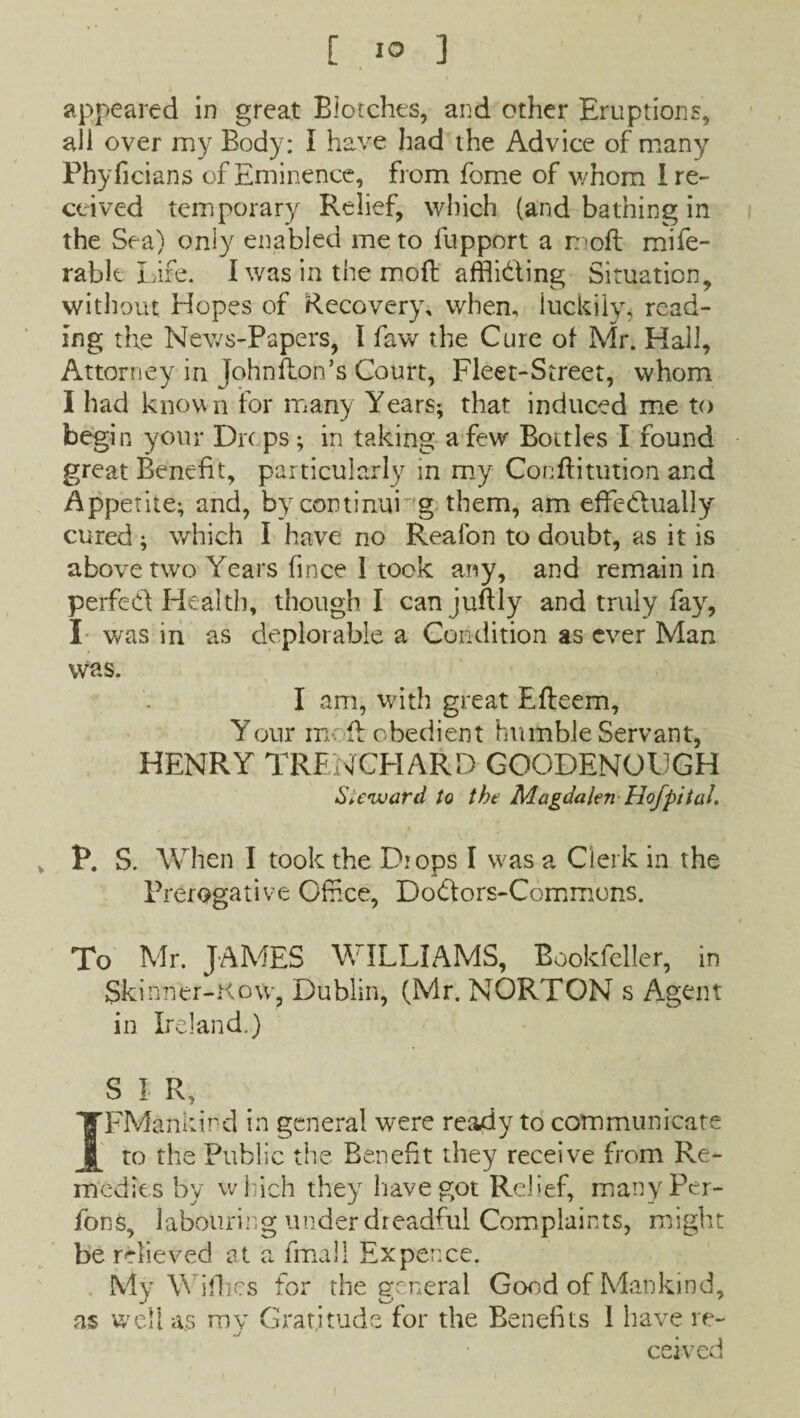 appeared in great Blotches, and other Eruptions, all over my Body: I have had the Advice of many Phyficians of Eminence, from fome of whom I re¬ ceived temporary Relief, which (and bathing in the Sea) only enabled me to lupport a mofl mife- rabk Lire. I was in the moft afflicting Situation, without Hopes of Recovery, when, luckilyi read¬ ing the News-Papers, t faw the Cure of Mr. Hall, Attorney in johnflon’s Court, Fleet-Street, whom I had known for many Years; that induced me to begi n your Drt ps; in taking a few Bottles I found great Benefit, particularly in my Conftitution and Appetite; and, by continui g them, am effectually cured ; which I have no Reafon to doubt, as it is above two Years fince 1 took any, and remain in perfect Health, though I canjuftly and truly fay, I was in as deplorable a Condition as ever Man was. I am, with great Efteem, Your mofl obedient humble Servant, HENRY TRENCHARD GOODENOUGH Steward to the Magdalen Hof pit al. P. S. When I took the Drops I w'as a Clerk in the Prerogative Offlce, DoClors-Commons. To Mr. JAMES WILLIAMS, Bookfeller, in Skinner-How, Dublin, (Mr. NORTON s Agent in Ireland.) SIR, IFMankird in general were ready to communicate to the Public the Benefit they receive from Re¬ medies by which they have got Relief, manyPer- fons, labouring under dreadful Complaints, might be relieved at a fmall Ex pence. My Wifhes for the general Good of Mankind, as well as mv Gratitude for the Benefits 1 have re- .j % cerved