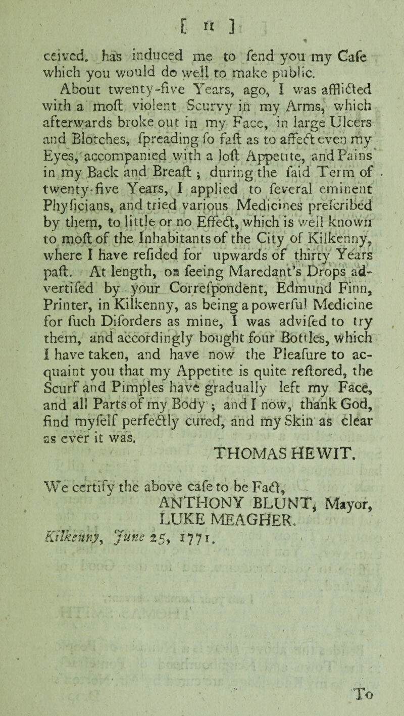 * ceivcd. has induced me to fend you my Cafe which you would do well to make public. About twenty-five Years, ago, I was afflidled with a moft violent Scurvy in my Arms, which afterwards broke out in my Face, in large Ulcers and Blotches, fpreading fo faft as to affedteven my Eyes, accompanied with a loft Appetite, and Pains' in my Back and Breaft ; during the faid Term of . twenty-five Years, I applied to feveral eminent Phyficians, and tried various Medicines preicribed by them, to little or no Effecft, which is well known to moft of the Inhabitants of the City of Kilkenny, where I have refided for upwards of thirty Years paft. At length, oa feeing Maredant’s Drops ad- vertifed by your Correfpondent, Edmund Finn, Printer, in Kilkenny, as being a powerful Medicine for fuch Diforders as mine, I was advifed to try them, and accordingly bought four Bottles, which I have taken, and have now the Pleafure to ac¬ quaint you that my Appetite is quite reftored, the Scurf and Pimples have gradually left my Face, and all Parts of my Body'; and I now, thank God, find myfelf perfectly cured, and my Skin as clear as ever it was. THOMAS HEWIT. We certify the above cafe to be Fa<ft, ANTHONY BLUNT* Mayor, LUKE MEAGHER. Kilkennyy June 25, 1771. lo