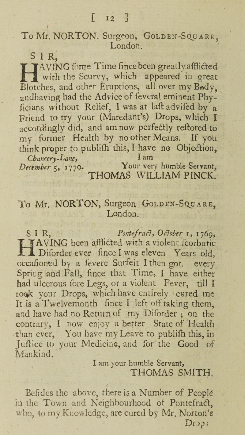 To Mr. NORTON. Surgeon, Golden-Square, London. SIR, HAVING fome Time fmcebeen greatly.affli&ed with the Scurvy, which appeared in great Blotches, and other Eruptions, all over my B«dy, andhaving had the Advice of feveral eminent Phy¬ sicians without Relief, I was at laftadvifed by a Friend to try your (Maredant’s) Drops, which I accordingly did, and am now perfectly reftored to my former Health by no other Means. If you think proper to publifh this, I have no Objedion, Cbancery-Lane> I am December 5, 1770- Your very humble Servant, THOMAS WILLIAM PINCK. To Mr. NORTON, Surgeon Golden-Square, London. SIR, Pontefrat7, Oftober 1, 1 769, HAVING been afllided with a violent fcorbutic Diforder ever finee I was eleven Years old, occafiorred by a fevere Surfeit I then got. every Spring and Fall, fince that Time, I have either had ulcerous fore Legs, or a violent Fever, till I toc^k your Drops, which have entirely cured me It is a Twelvemonth fince 1 left off taking them, and have had no Return of my Diforder ; on the contrary, I now enjoy a better State of Health than ever, You have my Leave to publifh this, in Juflice to your Medicine, and for the Good of Mankind. I am your humble Servant, THOMAS SMITH, Befides the above, there is a Number of People in the Town and Neighbourhood of Pontefrad, who, to my Knowledge, are cured by Mr. Norton’s Drop;